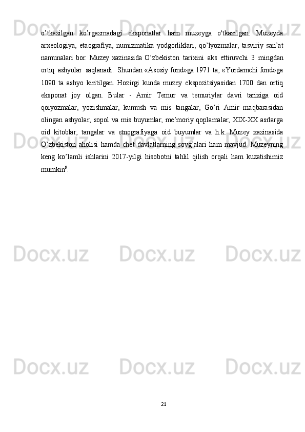 21o’tkazilgan   ko’rgazmadagi   eksponatlar   ham   muzeyga   o'tkazilgan.   Muzeyda
arxeologiya,   etaografiya,   numizmatika   yodgorliklari,   qo’lyozmalar,   tasviriy   san’at
namunalari bor. Muzey xazinasida O’zbekiston   tarixini   aks   ettiruvchi   3   mingdan
ortiq   ashyolar   saqlanadi.   Shundan «Asosiy fond»ga 1971 ta, «Yordamchi fond»ga
1090   ta   ashyo   kiritilgan.   Hozirgi   kunda   muzey   ekspozitsiyasidan   1700   dan   ortiq
eksponat   joy   olgan.   Bular   -   Amir   Temur   va   temuriylar   davri   tarixiga   oid
qoiyozmalar,   yozishmalar,   kumush   va   mis   tangalar,   Go’ri   Amir   maqbarasidan
olingan ashyolar, sopol  va mis buyumlar, me’moriy qoplamalar, XIX-XX asrlarga
oid   kitoblar,   tangalar   va   etnografiyaga   oid   buyumlar   va   h.k.   Muzey   xazinasida
O’zbekiston   aholisi   hamda   chet   davlatlarning   sovg’alari   ham   mavjud.   Muzeyning
keng   ko’lamli   ishlarini   2017-yilgi   hisobotni   tahlil   qilish   orqali   ham   kuzatishimiz
mumkin 9
. 