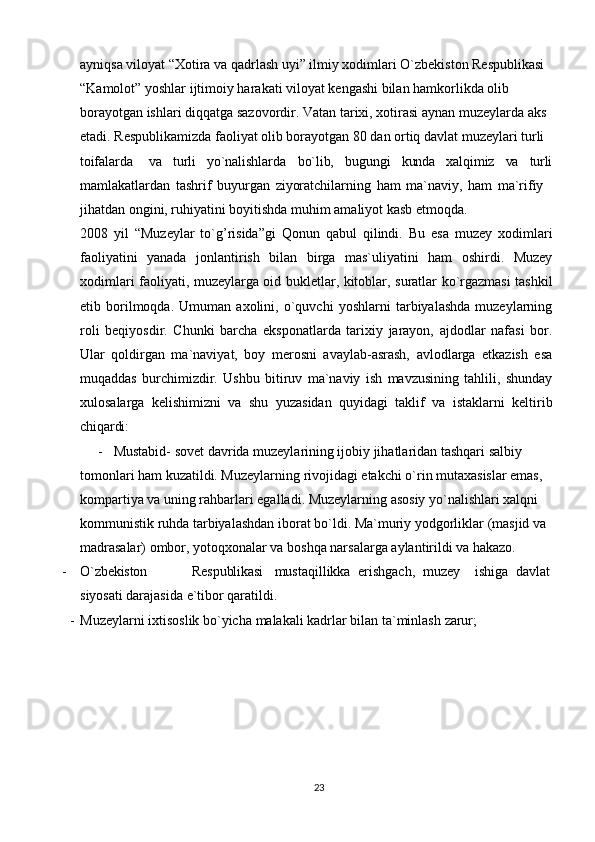 23ayniqsa viloyat “Xotira va qadrlash uyi” ilmiy xodimlari O`zbekiston Respublikasi
“Kamolot” yoshlar ijtimoiy harakati viloyat kengashi bilan hamkorlikda olib 
borayotgan   ishlari   diqqatga   sazovordir. Vatan   tarixi,   xotirasi   aynan   muzeylarda   aks 
etadi. Respublikamizda faoliyat olib borayotgan 80 dan ortiq davlat muzeylari turli 
toifalarda va turli yo`nalishlarda bo`lib, bugungi kunda xalqimiz va turli
mamlakatlardan   tashrif   buyurgan   ziyoratchilarning   ham   ma`naviy,   ham   ma`rifiy 
jihatdan ongini, ruhiyatini boyitishda muhim amaliyot kasb etmoqda.
2008   yil   “Muzeylar   to`g’risida”gi   Qonun   qabul   qilindi.   Bu   esa   muzey   xodimlari
faoliyatini   yanada   jonlantirish   bilan   birga   mas`uliyatini   ham   oshirdi.   Muzey
xodimlari faoliyati, muzeylarga oid bukletlar, kitoblar, suratlar ko`rgazmasi tashkil
etib   borilmoqda.   Umuman   axolini,   o`quvchi   yoshlarni   tarbiyalashda   muzeylarning
roli   beqiyosdir.   Chunki   barcha   eksponatlarda   tarixiy   jarayon,   ajdodlar   nafasi   bor.
Ular   qoldirgan   ma`naviyat,   boy   merosni   avaylab-asrash,   avlodlarga   etkazish   esa
muqaddas   burchimizdir.   Ushbu   bitiruv   ma`naviy   ish   mavzusining   tahlili,   shunday
xulosalarga   kelishimizni   va   shu   yuzasidan   quyidagi   taklif   va   istaklarni   keltirib
chiqardi:
- Mustabid- sovet davrida muzeylarining ijobiy jihatlaridan tashqari salbiy 
tomonlari ham kuzatildi. Muzeylarning rivojidagi etakchi o`rin mutaxasislar emas, 
kompartiya va uning rahbarlari egalladi. Muzeylarning asosiy yo`nalishlari xalqni 
kommunistik   ruhda   tarbiyalashdan   iborat   bo`ldi.   Ma`muriy   yodgorliklar   (masjid   va 
madrasalar) ombor, yotoqxonalar va boshqa narsalarga aylantirildi va hakazo.
- O`zbekiston Respublikasi mustaqillikka   erishgach,   muzey ishiga   davlat
siyosati darajasida e`tibor qaratildi.
- Muzeylarni   ixtisoslik   bo`yicha   malakali   kadrlar   bilan   ta`minlash   zarur; 