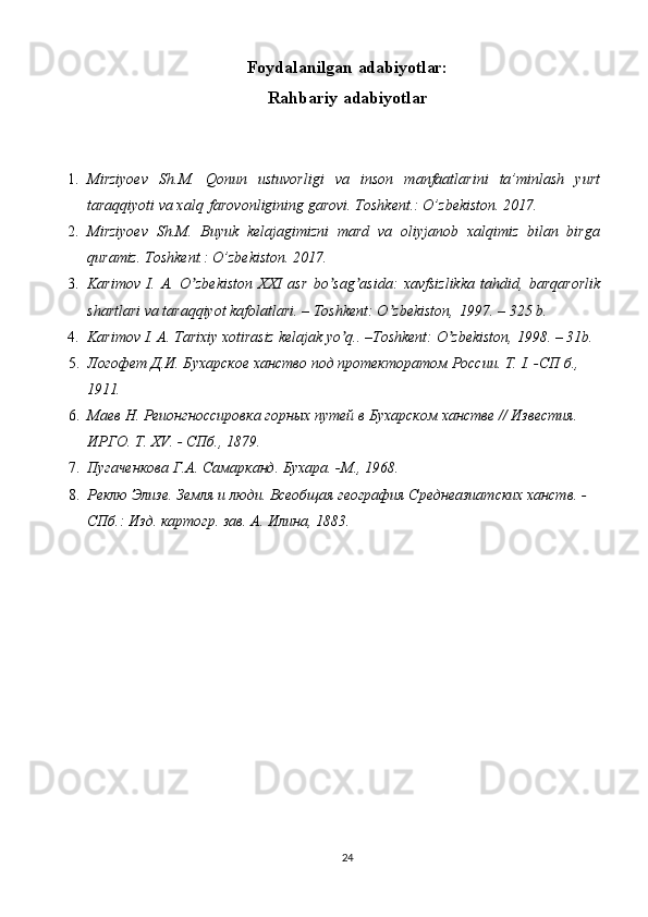 24Foydalanilgan   adabiyotlar:
Rahbariy   adabiyotlar
1. Mirziyoev   Sh.M.   Qonun   ustuvorligi   va   inson   manfaatlarini   ta’minlash   yurt
taraqqiyoti va xalq   farovonligining garovi. Toshkent.: O’zbekiston. 2017.
2. Mirziyoev   Sh.M.   Buyuk   kelajagimizni   mard   va   oliyjanob   xalqimiz   bilan   birga
quramiz. Toshkent.: O’zbekiston. 2017.
3. Karimov   I.   А.   O zbekiston   XXI   asr   bo sag asida:   xavfsizlikka   tahdid,   barqarorlikʼ ʼ ʼ
shartlari va taraqqiyot kafolatlari. – Toshkent: O zbekiston,	
ʼ   1997. – 325 b.
4. Karimov   I.   А.   Tarixiy   xotirasiz   kelajak   yo q..	
ʼ   –Toshkent:   O zbekiston,	ʼ   1998. – 31b.
5. Логофет   Д.И.   Бухарское   ханство   под   протекторатом   России.   Т.   I.   -СП   б., 
1911.
6. Маев   Н.   Реионгноссировка   горных   путей   в   Бухарском   ханстве   //   Известия. 
ИРГО. Т. XV. - СПб., 1879.
7. Пугаченкова   Г.А.   Самарканд.   Бухара.   -М.,   1968.
8. Реклю   Элизе.   Земля   и   люди.   Всеобщая   география   Среднеазиатских   ханств.   - 
СПб.: Изд. картогр. зав. А. Илина, 1883.