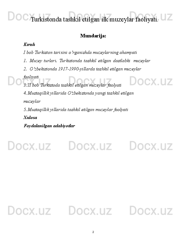 2Turkistonda tashkil etilgan ilk muzeylar faoliyati .
Mundarija:
Kırısh
I   bob   Turkiston tarixini   o’rganishda   muzeylarning   ahamyati
1. Muzey   turlari.   Turkistonda   tashkil   etilgan   dastlabki  muzeylar
2. O’zbekistonda 1917-1990-yillarda tashkil etilgan muzeylar  
faoliyati
3. II   bob  Turkistoda   tashkil   etilgan   muzeylar   faolyati
4. Mustaqillik yillarida O'zbekistonda yangi tashkil etilgan 
muzeylar
5. Mustaqillik   yillarida   tashkil   etilgan   muzeylar   faolyati
Xulosa
Foydalanilgan   adabiyotlar 