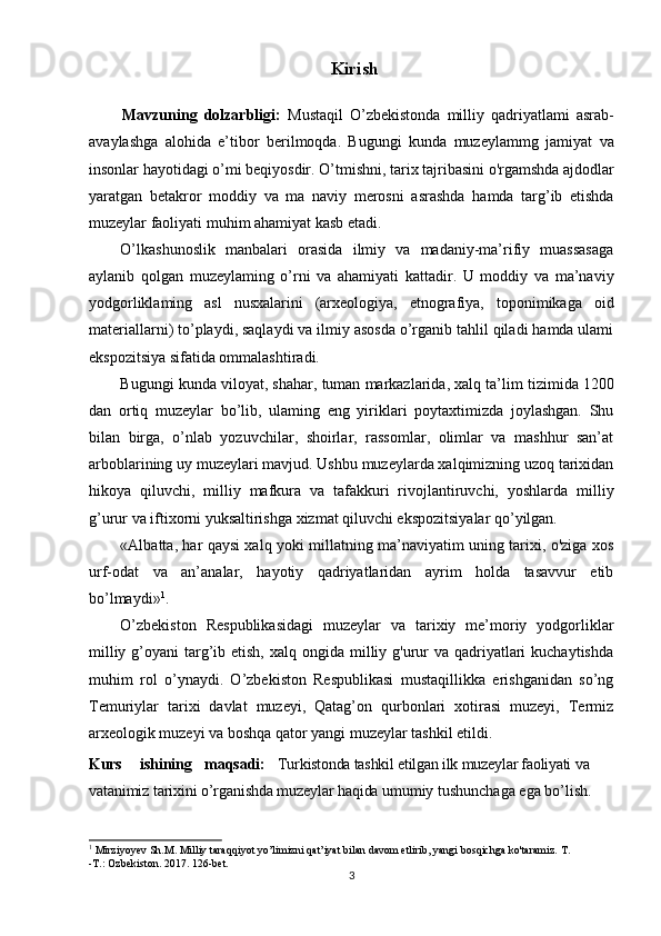 3Kirish
          Mavzuning   dolzarbligi:   Mustaqil   O’zbekistonda   milliy   qadriyatlami   asrab-
avaylashga   alohida   e’tibor   berilmoqda.   Bugungi   kunda   muzeylammg   jamiyat   va
insonlar hayotidagi o’mi beqiyosdir. O’tmishni, tarix tajribasini o'rgamshda ajdodlar
yaratgan   betakror   moddiy   va   ma   naviy   merosni   asrashda   hamda   targ’ib   etishda
muzeylar faoliyati muhim ahamiyat kasb etadi.
O’lkashunoslik   manbalari   orasida   ilmiy   va   madaniy-ma’rifiy   muassasaga
aylanib   qolgan   muzeylaming   o’rni   va   ahamiyati   kattadir.   U   moddiy   va   ma’naviy
yodgorliklaming   asl   nusxalarini   (arxeologiya,   etnografiya,   toponimikaga   oid
materiallarni) to’playdi, saqlaydi va ilmiy asosda o’rganib tahlil qiladi hamda ulami
ekspozitsiya sifatida ommalashtiradi.
Bugungi   kunda   viloyat,   shahar,   tuman   markazlarida,   xalq   ta’lim   tizimida   1200
dan   ortiq   muzeylar   bo’lib,   ulaming   eng   yiriklari   poytaxtimizda   joylashgan.   Shu
bilan   birga,   o’nlab   yozuvchilar,   shoirlar,   rassomlar,   olimlar   va   mashhur   san’at
arboblarining uy muzeylari mavjud. Ushbu muzeylarda xalqimizning uzoq tarixidan
hikoya   qiluvchi,   milliy   mafkura   va   tafakkuri   rivojlantiruvchi,   yoshlarda   milliy
g’urur va iftixorni yuksaltirishga xizmat qiluvchi ekspozitsiyalar qo’yilgan.
«Albatta, har qaysi xalq yoki millatning ma’naviyatim uning tarixi, o'ziga xos
urf-odat   va   an’analar,   hayotiy   qadriyatlaridan   ayrim   holda   tasavvur   etib
bo’lmaydi» 1
.
O’zbekiston   Respublikasidagi   muzeylar   va   tarixiy   me’moriy   yodgorliklar
milliy g’oyani  targ’ib etish,  xalq ongida milliy g'urur  va qadriyatlari  kuchaytishda
muhim   rol   o’ynaydi.   O’zbekiston   Respublikasi   mustaqillikka   erishganidan   so’ng
Temuriylar   tarixi   davlat   muzeyi,   Qatag’on   qurbonlari   xotirasi   muzeyi,   Termiz
arxeologik muzeyi va boshqa qator yangi muzeylar tashkil etildi.
Kurs ishining maqsadi: Turkistonda tashkil etilgan ilk muzeylar faoliyati  va  
vatanimiz tarixini o’rganishda muzeylar haqida   umumiy  tushunchaga ega bo’lish.
1
 Mirziyoyev Sh.M. Milliy taraqqiyot yo’limizni qat’iyat bilan davom etlirib, yangi bosqichga ko'taramiz. T.
-Т.: Ozbekiston. 2017. 126-bet.
