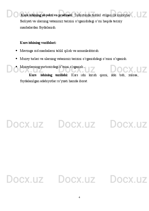 4Kurs ishining obyekti va predmeti : Turkistonda tashkil etilgan ilk muzeylar 
faoliyati va ularning vatanimiz tarixini o rganishdagi o rni haqida tarixiy ʻ ʻ
manbalardan foydalanish.
Kurs   ishining   vazifalari:
 Mavzuga   oid   manbalarni   tahlil   qilish   va   umumlashtirish.
 Muzey   turlari   va   ularning   vatanimiz   tarixini   o rganishdagi	
ʻ   o rnini	ʻ   o’rganish.
 Muzeylarning   yurtimizdagi   o’rnini   o’rganish   .
Kurs ishining tuzilishi: Kurs ishi kirish qismi, ikki bob, xulosa,
foydalanilgan adabiyotlar ro’yxati hamda iborat. 