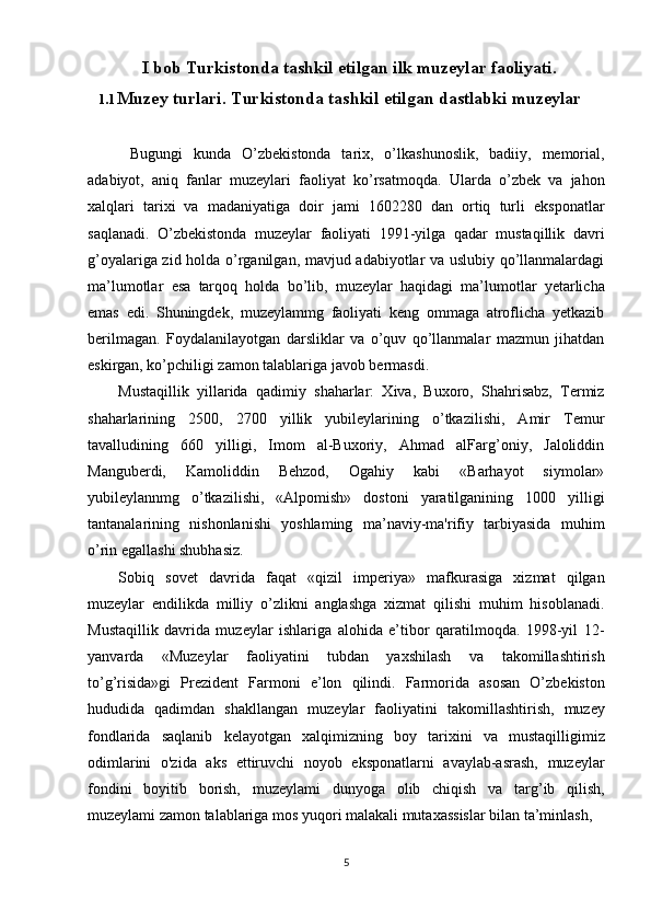 5I   bob   Turkistonda tashkil etilgan ilk muzeylar faoliyati.
1.1 Muzey   turlari.   Turkistonda   tashkil   etilgan   dastlabki   muzeylar
Bugungi   kunda   O’zbekistonda   tarix,   o’lkashunoslik,   badiiy,   memorial,
adabiyot,   aniq   fanlar   muzeylari   faoliyat   ko’rsatmoqda.   Ularda   o’zbek   va   jahon
xalqlari   tarixi   va   madaniyatiga   doir   jami   1602280   dan   ortiq   turli   eksponatlar
saqlanadi.   O’zbekistonda   muzeylar   faoliyati   1991-yilga   qadar   mustaqillik   davri
g’oyalariga zid holda o’rganilgan, mavjud adabiyotlar va uslubiy qo’llanmalardagi
ma’lumotlar   esa   tarqoq   holda   bo’lib,   muzeylar   haqidagi   ma’lumotlar   yetarlicha
emas   edi.   Shuningdek,   muzeylammg   faoliyati   keng   ommaga   atroflicha   yetkazib
berilmagan.   Foydalanilayotgan   darsliklar   va   o’quv   qo’llanmalar   mazmun   jihatdan
eskirgan, ko’pchiligi zamon talablariga javob bermasdi.
Mustaqillik   yillarida   qadimiy   shaharlar:   Xiva,   Buxoro,   Shahrisabz,   Termiz
shaharlarining   2500,   2700   yillik   yubileylarining   o’tkazilishi,   Amir   Temur
tavalludining   660   yilligi,   Imom   al-Buxoriy,   Ahmad   alFarg’oniy,   Jaloliddin
Manguberdi,   Kamoliddin   Behzod,   Ogahiy   kabi   «Barhayot   siymolar»
yubileylannmg   o’tkazilishi,   «Alpomish»   dostoni   yaratilganining   1000   yilligi
tantanalarining   nishonlanishi   yoshlaming   ma’naviy-ma'rifiy   tarbiyasida   muhim
o’rin egallashi shubhasiz.
Sobiq   sovet   davrida   faqat   «qizil   imperiya»   mafkurasiga   xizmat   qilgan
muzeylar   endilikda   milliy   o’zlikni   anglashga   xizmat   qilishi   muhim   hisoblanadi.
Mustaqillik   davrida   muzeylar   ishlariga   alohida   e’tibor   qaratilmoqda.   1998-yil   12-
yanvarda   «Muzeylar   faoliyatini   tubdan   yaxshilash   va   takomillashtirish
to’g’risida»gi   Prezident   Farmoni   e’lon   qilindi.   Farmorida   asosan   O’zbekiston
hududida   qadimdan   shakllangan   muzeylar   faoliyatini   takomillashtirish,   muzey
fondlarida   saqlanib   kelayotgan   xalqimizning   boy   tarixini   va   mustaqilligimiz
odimlarini   o'zida   aks   ettiruvchi   noyob   eksponatlarni   avaylab-asrash,   muzeylar
fondini   boyitib   borish,   muzeylami   dunyoga   olib   chiqish   va   targ’ib   qilish,
muzeylami zamon talablariga mos yuqori malakali mutaxassislar bilan ta’minlash, 