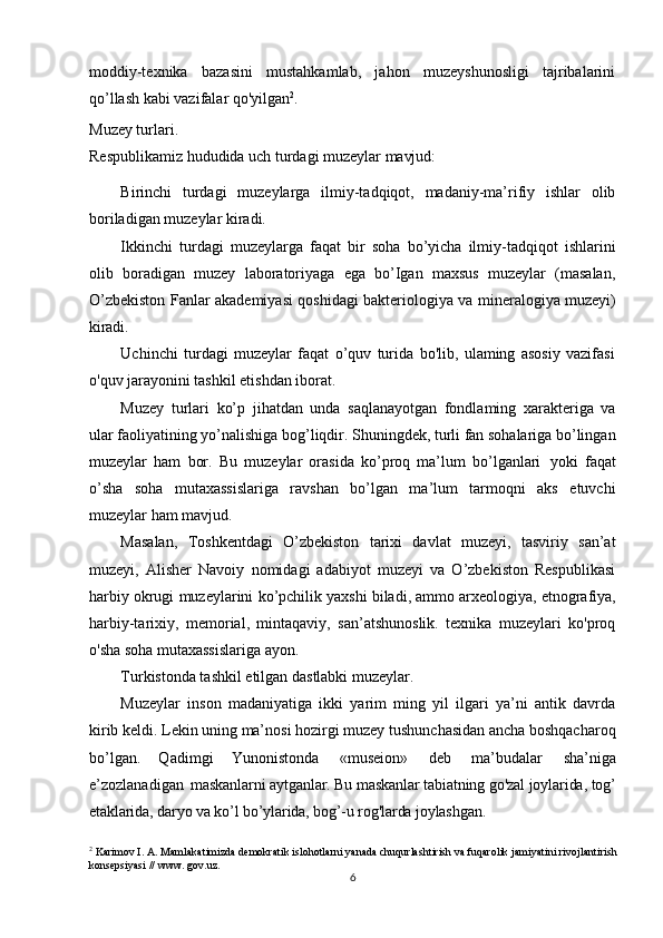 6moddiy-texnika   bazasini   mustahkamlab,   jahon   muzeyshunosligi   tajribalarini
qo’llash kabi vazifalar qo'yilgan 2
. 
Muzey turlari.
Respublikamiz   hududida   uch   turdagi   muzeylar   mavjud:
Birinchi   turdagi   muzeylarga   ilmiy-tadqiqot,   madaniy-ma’rifiy   ishlar   olib
boriladigan muzeylar kiradi.
Ikkinchi   turdagi   muzeylarga   faqat   bir   soha   bo’yicha   ilmiy-tadqiqot   ishlarini
olib   boradigan   muzey   laboratoriyaga   ega   bo’Igan   maxsus   muzeylar   (masalan,
O’zbekiston   Fanlar   akademiyasi   qoshidagi   bakteriologiya   va   mineralogiya   muzeyi)
kiradi.
Uchinchi   turdagi   muzeylar   faqat   o’quv   turida   bo'lib,   ulaming   asosiy   vazifasi
o'quv jarayonini tashkil etishdan iborat.
Muzey   turlari   ko’p   jihatdan   unda   saqlanayotgan   fondlaming   xarakteriga   va
ular faoliyatining yo’nalishiga bog’liqdir. Shuningdek, turli fan sohalariga bo’lingan
muzeylar   ham   bor.   Bu   muzeylar   orasida   ko’proq   ma’lum   bo’lganlari   yoki   faqat
o’sha   soha   mutaxassislariga   ravshan   bo’lgan   ma’lum   tarmoqni   aks   etuvchi
muzeylar ham mavjud.
Masalan,   Toshkentdagi   O’zbekiston   tarixi   davlat   muzeyi,   tasviriy   san’at
muzeyi,   Alisher   Navoiy   nomidagi   adabiyot   muzeyi   va   O’zbekiston   Respublikasi
harbiy   okrugi   muzeylarini   ko ’ pchilik   yaxshi   biladi,   ammo   arxeologiya,   etnografiya,
harbiy-tarixiy,   memorial,   mintaqaviy,   san’atshunoslik.   texnika   muzeylari   ko'proq
o'sha soha mutaxassislariga ayon.
Turkistonda tashkil etilgan dastlabki muzeylar. 
Muzeylar   inson   madaniyatiga   ikki   yarim   ming   yil   ilgari   ya’ni   antik   davrda
kirib keldi. Lekin uning ma’nosi hozirgi muzey tushunchasidan ancha boshqacharoq
bo’lgan.   Qadimgi   Yunonistonda   «museion»   deb   ma’budalar   sha’niga
e’zozlanadigan   maskanlarni   aytganlar. Bu maskanlar tabiatning go'zal joylarida, tog’
etaklarida, daryo va ko’l bo’ylarida, bog’-u rog'larda joylashgan.
2
 Karimov I. А. Mamlakatimizda demokratik islohotlarni yanada chuqurlashtirish va fuqarolik jamiyatini rivojlantirish 
konsepsiyasi // www. gov.uz.