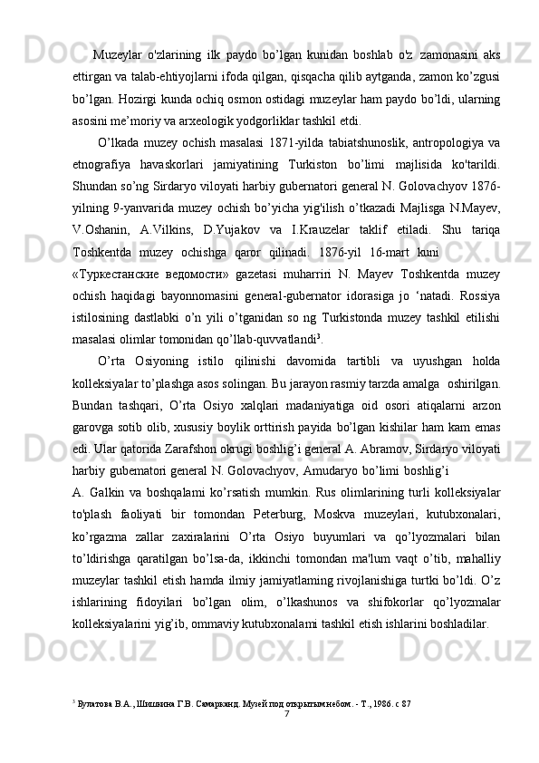 7 
      Muzeylar   o'zlarining   ilk   paydo   bo’lgan   kunidan   boshlab   o'z   zamonasini   aks
ettirgan va talab-ehtiyojlarni ifoda qilgan, qisqacha qilib aytganda, zamon ko’zgusi
bo’lgan. Hozirgi kunda   ochiq osmon ostidagi muzeylar ham paydo bo’ldi, ularning
asosini me’moriy va arxeologik yodgorliklar tashkil etdi.
O’lkada   muzey   ochish   masalasi   1871-yilda   tabiatshunoslik,   antropologiya   va
etnografiya   havaskorlari   jamiyatining   Turkiston   bo’limi   majlisida   ko'tarildi.
Shundan so’ng Sirdaryo viloyati harbiy gubernatori general N. Golovachyov 1876-
yilning   9-yanvarida   muzey   ochish   bo’yicha   yig'ilish   о’tkazadi   Majlisga   N.Mayev,
V.Oshanin,   A.Vilkins,   D.Yujakov   va   I.Krauzelar   taklif   etiladi.   Shu   tariqa
Toshkentda  muzey	  ochishga	  qaror	  qilinadi.	  1876-yil	  16-mart	  kuni
«Туркестанские   ведомости»   gazetasi   muharriri   N.   Mayev   Toshkentda   muzey
ochish   haqidagi   bayonnomasini   general-gubernator   idorasiga   jo   ‘natadi.   Rossiya
istilosining   dastlabki   o’n   yili   o’tganidan   so   ng   Turkistonda   muzey   tashkil   etilishi
masalasi olimlar tomonidan qo’llab-quvvatlandi 3
.
O’rta   Osiyoning   istilo   qilinishi   davomida   tartibli   va   uyushgan   holda
kolleksiyalar to’plashga asos solingan. Bu jarayon rasmiy tarzda amalga   oshirilgan.
Bundan   tashqari,   O’rta   Osiyo   xalqlari   madaniyatiga   oid   osori   atiqalarni   arzon
garovga sotib olib, xususiy  boylik orttirish payida bo’lgan kishilar ham  kam  emas
edi. Ular qatorida Zarafshon okrugi boshlig’i general A. Abramov, Sirdaryo viloyati
harbiy   gubematori general   N. Golovachyov,   Amudaryo   bo’limi   boshlig’i
A.   Galkin   va   boshqalami   ko’rsatish   mumkin.   Rus   olimlarining   turli   kolleksiyalar
to'plash   faoliyati   bir   tomondan   Peterburg,   Moskva   muzeylari,   kutubxonalari,
ko’rgazma   zallar   zaxiralarini   O’rta   Osiyo   buyumlari   va   qo’lyozmalari   bilan
to’ldirishga   qaratilgan   bo’lsa-da,   ikkinchi   tomondan   ma'lum   vaqt   o’tib,   mahalliy
muzeylar tashkil  etish hamda ilmiy jamiyatlaming rivojlanishiga turtki  bo’ldi. O’z
ishlarining   fidoyilari   bo’lgan   olim,   o’lkashunos   va   shifokorlar   qo’lyozmalar
kolleksiyalarini yig’ib, ommaviy kutubxonalami tashkil etish ishlarini boshladilar.
3
 Булатова В.А., Шишкина Г.В. Самарканд. Музей под открытым небом. - Т., 1986. c 87 