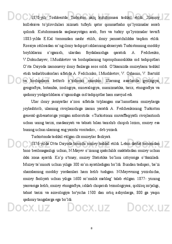 81870-yili   Toshkentda   Turkiston   xalq   kutubxonasi   tashkil   etildi.   Xususiy
kolleksiva   to’plovchilari   xizmati   tufayli   qator   qimmatbaho   qo’lyozmalar   asrab
qolindi.   Kutubxonasida   saqlanayotgan   arab,   fors   va   turkiy   qo’lyozmalar   tavsifi
1883-yiIda   E.Kal   tomonidan   nashr   etilib,   ilmiy   jamoatchilikka   taqdim   etildi.
Rossiya istilosidan so’ng ilmiy tadqiqot ishlarining aksariyati Turkistonning moddiy
boyliklarini   o’rganish,   ulardan   foydalanishga   qaratidi.   A.   Fedchenko,
V.Dokuchayev,   I.Mushketov   va   boshqalaming   tuproqshunoslikka   oid   tadqiqotlari
O’rta Osiyoda zamonaviy ilmiy fanlarga   asos soldi.   O’lkamizda   muzeylami tashkil
etish tashabbuskorlari sifatida A. Fedchcnko, I.Mushketov, V. Oshanin, V. Bartold
va   boshqalarni   keltirib   o’tishimiz   mumkin.   Ularning   asarlarida   geologiya,
geografiya,   botanika,   zoologiya,   mineralogiya,   numizmatika,   tarix,   etnografiya   va
qadimiy yodgorliklarai o’rganishga oid tadqiqotlar ham mavjud edi.
Ular   ilmiy   jamiyatlar   a’zosi   sifatida   to'plangan   ma’lumotlarni   muzeylarga
joylashtirib,   ulaming   rivojlanishiga   zamin   yaratdi   A.   Fedchenkoning   Turkiston
general-gubenatoriga yozgan axborotida:  «Turkistonni  muvaffaqiyatli rivojlantinsh
uchun   uning   tarixi,   madaniyati   va   tabiati   bilan   tanishib   chiqish   lozim,   muzey   esa
buning uchun ulaming eng yaxshi vositadir», - deb yozadi. 
Turkistonda tashkil etilgan ilk muzeylar faoliyati.
1876-yilda O'rta Osiyoda birinchi muzey tashkil etildi. Lekin davlat tomonidan
bino berilmaganligi uchun, N.Mayev o’zining ipakchilik maktabidan muzey uchun
ikki   xona   ajratdi.   Ko’p   o'tmay,   muzey   Statistika   bo’limi   ixtiyoriga   o’tkaziladi.
Muzey ta’minoti uchun yiliga 300 so’m ajratiladigan bo’ldi. Bundan tashqari, ba’zi
shaxslaming   moddiy   yordamlari   ham   kelib   tushgan.   N.Mayevning   yozishicha,
muzey   faoliyati   uchun   yiliga   1600   so’mnlik   mablag’   talab   etilgan.   1877-   yiining
yanvariga kelib, muzey etnografiya, ishlab chiqarish texnologiyasi, qishloq xo'jaligi,
tabiat   tarixi   va   aixeologiya   bo'yicha   1500   dan   ortiq   ashyolarga,   800   ga   yaqin
qadimiy tangalarga ega bo’ldi.