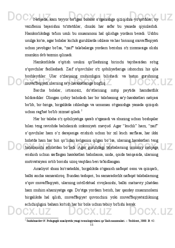 Natijada, kam tayyor bo'lgan bolalar o'rganishga qiziqishni  yo'qotdilar, uy
vazifasini   bajarishni   to'xtatdilar,   chunki   har   safar   bu   yanada   qiyinlashdi.
Hamkorlikdagi   ta'lim   usuli   bu   muammoni   hal   qilishga   yordam   beradi.   Ushbu
usulga ko'ra, agar bolalar kichik guruhlarda ishlasa va har birining muvaffaqiyati
uchun  javobgar   bo'lsa,   "zaif"   talabalarga  yordam   berishni   o'z   zimmasiga   olishi
mumkin deb taxmin qilinadi.
Hamkorlikda   o'qitish   usulini   qo'llashning   birinchi   tajribasidan   so'ng
o'quvchilar   faollashadi.   Zaif   o'quvchilar   o'z   qobiliyatlariga   ishonchni   his   qila
boshlaydilar.   Ular   o'zlarining   muhimligini   bilishadi:   va   butun   guruhning
muvaffaqiyati ularning sa'y-harakatlariga bog'liq.
Barcha   bolalar,   istisnosiz,   do'stlarining   nutqi   paytida   hamdardlik
bildiradilar.   Olingan   ijobiy   baholash   har   bir   talabaning   sa'y-harakatlari   natijasi
bo'lib,   bir-biriga,   birgalikda   ishlashga   va   umuman   o'rganishga   yanada   qiziqish
uchun rag'bat bo'lib xizmat qiladi. 5
Har bir talaba o'z qobiliyatiga qarab o'rganadi va shuning uchun boshqalar
bilan   teng   ravishda   baholanish   imkoniyati   mavjud.   Agar   “kuchli”   ham,   “zaif”
o‘quvchilar   ham   o‘z   darajasiga   erishish   uchun   bir   xil   kuch   sarflasa,   har   ikki
holatda ham  har biri qo‘lidan kelganini  qilgan bo‘lsa, ularning harakatlari teng
baholanishi   adolatdan   bo‘ladi.   Agar   guruhdagi   talabalarning   umumiy   natijaga
erishish  uchun sarflagan harakatlari  baholansa,  unda, qoida tariqasida, ularning
motivatsiyasi ortib borishi uzoq vaqtdan beri ta'kidlangan.
Amaliyot shuni ko'rsatadiki, birgalikda o'rganish nafaqat oson va qiziqarli,
balki ancha samaraliroq. Bundan tashqari, bu samaradorlik nafaqat talabalarning
o'quv   muvaffaqiyati,   ularning   intellektual   rivojlanishi,   balki   ma'naviy   jihatdan
ham muhim ahamiyatga ega. Do'stga yordam berish, har qanday muammolarni
birgalikda   hal   qilish,   muvaffaqiyat   quvonchini   yoki   muvaffaqiyatsizlikning
achchiqligini baham ko'rish har bir bola uchun tabiiy bo'lishi kerak.
5
  Saidahmedov N. Pedagogik amaliyotda yangi texnologiyalarni qo llash namunalari. – Toshkent, 2000. B. 42.ʼ
11 