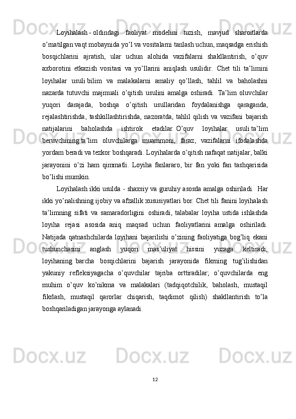 Loyihalash   -   oldindagi   faoliyat   modelini   tuzish,   mavjud   sharoitlarda
o’rnatilgan vaqt mobaynida yo’l va vositalarni tanlash uchun, maqsadga erishish
bosqichlarini   ajratish,   ular   uchun   alohida   vazifalarni   shakllantirish,   o’quv
axborotini   etkazish   vositasi   va   yo’llarini   aniqlash   usulidir.     Chet   tili   ta’limini
loyihalar   usuli   bilim   va   malakalarni   amaliy   qo’llash,   tahlil   va   baholashni
nazarda   tutuvchi   majmuali   o’qitish   usulini   amalga   oshiradi.   Ta’lim   oluvchilar
yuqori   darajada,   boshqa   o’qitish   usullaridan   foydalanishga   qaraganda,
rejalashtirishda,   tashkillashtirishda,   nazoratda,   tahlil   qilish   va   vazifani   bajarish
natijalarini   baholashda   ishtirok   etadilar.   O’quv   loyihalar   usuli   ta’lim
beruvchining   ta’lim   oluvchilarga   muammoni,   faraz,   vazifalarni   ifodalashda
yordam beradi va tezkor boshqaradi. Loyihalarda o’qitish nafaqat natijalar, balki
jarayonini   o’zi   ham   qimmatli.   Loyiha   fanlararo,   bir   fan   yoki   fan   tashqarisida
bo’lishi mumkin. 
Loyihalash ikki usulda - shaxsiy va guruhiy asosda amalga oshiriladi.     Har
ikki yo’nalishning ijobiy va afzallik xususiyatlari bor. Chet tili fanini loyihalash
ta’limning   sifati   va   samaradorligini     oshiradi,   talabalar   loyiha   ustida   ishlashda
loyiha   rejasi   asosida     aniq   maqsad   uchun   faoliyatlarini     amalga   oshiriladi.
Natijada   qatnashchilarda   loyihani   bajarilishi   o’zining   faoliyatiga   bog’liq   ekani
tushunchasini   anglash   yuqori   mas’uliyat   hissini   yuzaga   keltiradi;
loyihaning     barcha   bosqichlarini   bajarish   jarayonida   fikrning   tug’ilishidan
yakuniy   refleksiyagacha   o’quvchilar   tajriba   orttiradilar;   o’quvchilarda   eng
muhim   o’quv   ko’nikma   va   malakalari   (tadqiqotchilik,   baholash,   mustaqil
fikrlash,   mustaqil   qarorlar   chiqarish,   taqdimot   qilish)   shakllantirish   to’la
boshqariladigan jarayonga aylanadi .
12 
