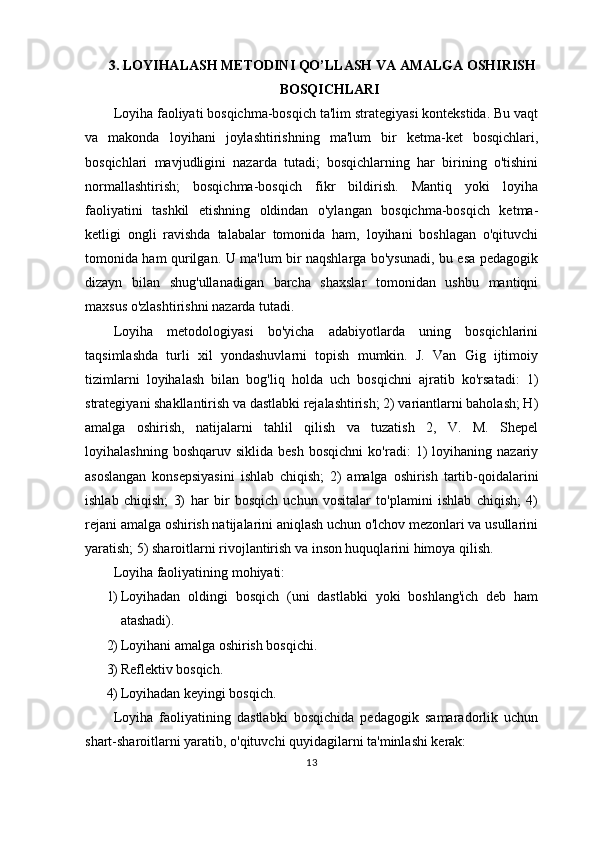 3. LOYIHALASH METODINI QO’LLASH VA AMALGA OSHIRISH
BOSQICHLARI
Loyiha faoliyati bosqichma-bosqich ta'lim strategiyasi kontekstida. Bu vaqt
va   makonda   loyihani   joylashtirishning   ma'lum   bir   ketma-ket   bosqichlari,
bosqichlari   mavjudligini   nazarda   tutadi;   bosqichlarning   har   birining   o'tishini
normallashtirish;   bosqichma-bosqich   fikr   bildirish.   Mantiq   yoki   loyiha
faoliyatini   tashkil   etishning   oldindan   o'ylangan   bosqichma-bosqich   ketma-
ketligi   ongli   ravishda   talabalar   tomonida   ham,   loyihani   boshlagan   o'qituvchi
tomonida ham qurilgan. U ma'lum bir naqshlarga bo'ysunadi, bu esa pedagogik
dizayn   bilan   shug'ullanadigan   barcha   shaxslar   tomonidan   ushbu   mantiqni
maxsus o'zlashtirishni nazarda tutadi.
Loyiha   metodologiyasi   bo'yicha   adabiyotlarda   uning   bosqichlarini
taqsimlashda   turli   xil   yondashuvlarni   topish   mumkin.   J.   Van   Gig   ijtimoiy
tizimlarni   loyihalash   bilan   bog'liq   holda   uch   bosqichni   ajratib   ko'rsatadi:   1)
strategiyani shakllantirish va dastlabki rejalashtirish; 2) variantlarni baholash; H)
amalga   oshirish,   natijalarni   tahlil   qilish   va   tuzatish   2,   V.   M.   Shepel
loyihalashning   boshqaruv   siklida  besh   bosqichni   ko'radi:   1)   loyihaning  nazariy
asoslangan   konsepsiyasini   ishlab   chiqish;   2)   amalga   oshirish   tartib-qoidalarini
ishlab   chiqish;   3)   har   bir   bosqich   uchun   vositalar   to'plamini   ishlab   chiqish;   4)
rejani amalga oshirish natijalarini aniqlash uchun o'lchov mezonlari va usullarini
yaratish; 5) sharoitlarni rivojlantirish va inson huquqlarini himoya qilish.
Loyiha faoliyatining mohiyati:
1) Loyihadan   oldingi   bosqich   (uni   dastlabki   yoki   boshlang'ich   deb   ham
atashadi).
2) Loyihani amalga oshirish bosqichi.
3) Reflektiv bosqich.
4) Loyihadan keyingi bosqich.
Loyiha   faoliyatining   dastlabki   bosqichida   pedagogik   samaradorlik   uchun
shart-sharoitlarni yaratib, o'qituvchi quyidagilarni ta'minlashi kerak:
13 