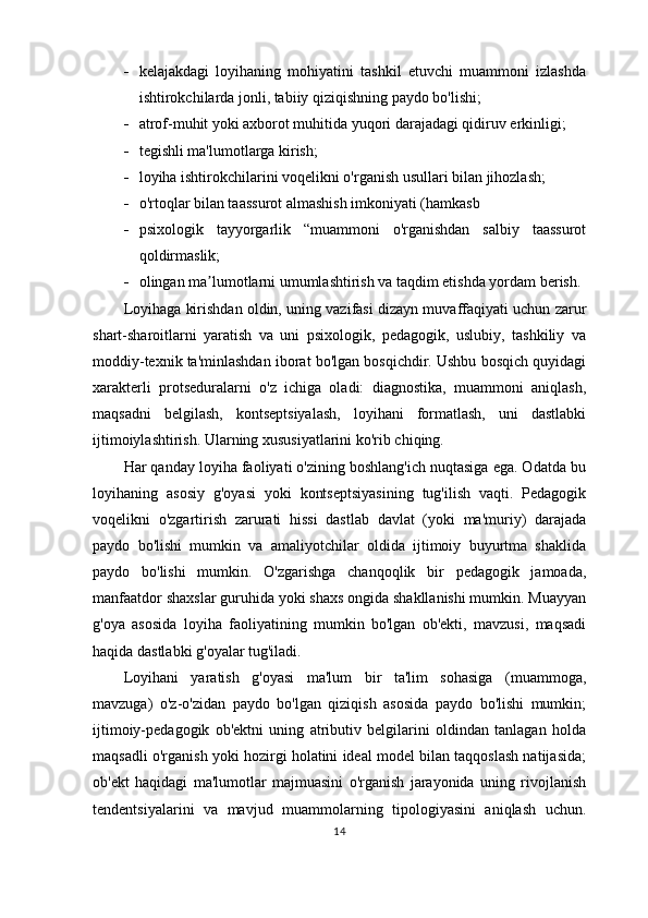  kelajakdagi   loyihaning   mohiyatini   tashkil   etuvchi   muammoni   izlashda
ishtirokchilarda jonli, tabiiy qiziqishning paydo bo'lishi;
 atrof-muhit yoki axborot muhitida yuqori darajadagi qidiruv erkinligi;
 tegishli ma'lumotlarga kirish;
 loyiha ishtirokchilarini voqelikni o'rganish usullari bilan jihozlash;
 o'rtoqlar bilan taassurot almashish imkoniyati (hamkasb
 psixologik   tayyorgarlik   “muammoni   o'rganishdan   salbiy   taassurot
qoldirmaslik;
 olingan ma lumotlarni umumlashtirish va taqdim etishda yordam berish. ʼ
Loyihaga kirishdan oldin, uning vazifasi dizayn muvaffaqiyati uchun zarur
shart-sharoitlarni   yaratish   va   uni   psixologik,   pedagogik,   uslubiy,   tashkiliy   va
moddiy-texnik ta'minlashdan iborat bo'lgan bosqichdir. Ushbu bosqich quyidagi
xarakterli   protseduralarni   o'z   ichiga   oladi:   diagnostika,   muammoni   aniqlash,
maqsadni   belgilash,   kontseptsiyalash,   loyihani   formatlash,   uni   dastlabki
ijtimoiylashtirish. Ularning xususiyatlarini ko'rib chiqing.
Har qanday loyiha faoliyati o'zining boshlang'ich nuqtasiga ega. Odatda bu
loyihaning   asosiy   g'oyasi   yoki   kontseptsiyasining   tug'ilish   vaqti.   Pedagogik
voqelikni   o'zgartirish   zarurati   hissi   dastlab   davlat   (yoki   ma'muriy)   darajada
paydo   bo'lishi   mumkin   va   amaliyotchilar   oldida   ijtimoiy   buyurtma   shaklida
paydo   bo'lishi   mumkin.   O'zgarishga   chanqoqlik   bir   pedagogik   jamoada,
manfaatdor shaxslar guruhida yoki shaxs ongida shakllanishi mumkin. Muayyan
g'oya   asosida   loyiha   faoliyatining   mumkin   bo'lgan   ob'ekti,   mavzusi,   maqsadi
haqida dastlabki g'oyalar tug'iladi.
Loyihani   yaratish   g'oyasi   ma'lum   bir   ta'lim   sohasiga   (muammoga,
mavzuga)   o'z-o'zidan   paydo   bo'lgan   qiziqish   asosida   paydo   bo'lishi   mumkin;
ijtimoiy-pedagogik   ob'ektni   uning   atributiv   belgilarini   oldindan   tanlagan   holda
maqsadli o'rganish yoki hozirgi holatini ideal model bilan taqqoslash natijasida;
ob'ekt   haqidagi   ma'lumotlar   majmuasini   o'rganish   jarayonida   uning   rivojlanish
tendentsiyalarini   va   mavjud   muammolarning   tipologiyasini   aniqlash   uchun.
14 