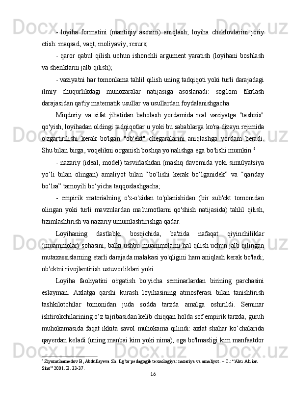 -   loyiha   formatini   (mantiqiy   asosini)   aniqlash;   loyiha   cheklovlarini   joriy
etish: maqsad, vaqt, moliyaviy, resurs;
-   qaror   qabul   qilish   uchun   ishonchli   argument   yaratish   (loyihani   boshlash
va sheriklarni jalb qilish);
- vaziyatni har tomonlama tahlil qilish uning tadqiqoti yoki turli darajadagi
ilmiy   chuqurlikdagi   munozaralar   natijasiga   asoslanadi:   sog'lom   fikrlash
darajasidan qat'iy matematik usullar va usullardan foydalanishgacha.
Miqdoriy   va   sifat   jihatidan   baholash   yordamida   real   vaziyatga   "tashxis"
qo'yish, loyihadan oldingi tadqiqotlar u yoki bu sabablarga ko'ra dizayn rejimida
o'zgartirilishi   kerak   bo'lgan   "ob'ekt"   chegaralarini   aniqlashga   yordam   beradi.
Shu bilan birga, voqelikni o'rganish boshqa yo'nalishga ega bo'lishi mumkin. 6
- nazariy (ideal, model) tasvirlashdan (mashq davomida yoki simulyatsiya
yo‘li   bilan   olingan)   amaliyot   bilan   “bo‘lishi   kerak   bo‘lganidek”   va   “qanday
bo‘lsa” tamoyili bo‘yicha taqqoslashgacha;
-   empirik   materialning   o'z-o'zidan   to'planishidan   (bir   sub'ekt   tomonidan
olingan   yoki   turli   mavzulardan   ma'lumotlarni   qo'shish   natijasida)   tahlil   qilish,
tizimlashtirish va nazariy umumlashtirishga qadar.
Loyihaning   dastlabki   bosqichida,   ba'zida   nafaqat   qiyinchiliklar
(muammolar) sohasini, balki ushbu muammolarni hal qilish uchun jalb qilingan
mutaxassislarning etarli darajada malakasi yo'qligini ham aniqlash kerak bo'ladi;
ob'ektni rivojlantirish ustuvorliklari yoki
Loyiha   faoliyatini   o'rgatish   bo'yicha   seminarlardan   birining   parchasini
eslayman.   Axlatga   qarshi   kurash   loyihasining   atmosferasi   bilan   tanishtirish
tashkilotchilar   tomonidan   juda   sodda   tarzda   amalga   oshirildi.   Seminar
ishtirokchilarining o‘z tajribasidan kelib chiqqan holda sof empirik tarzda, guruh
muhokamasida   faqat   ikkita   savol   muhokama   qilindi:   axlat   shahar   ko‘chalarida
qayerdan keladi (uning manbai kim yoki nima); ega bo'lmasligi kim manfaatdor
6
  Ziyomuhamedov B, Abdullayeva Sh. Ilg’or pedagogik texnologiya: nazariya va amaliyot. – T.: “Abu Ali ibn 
Sino” 2001. B. 33-37.
16 