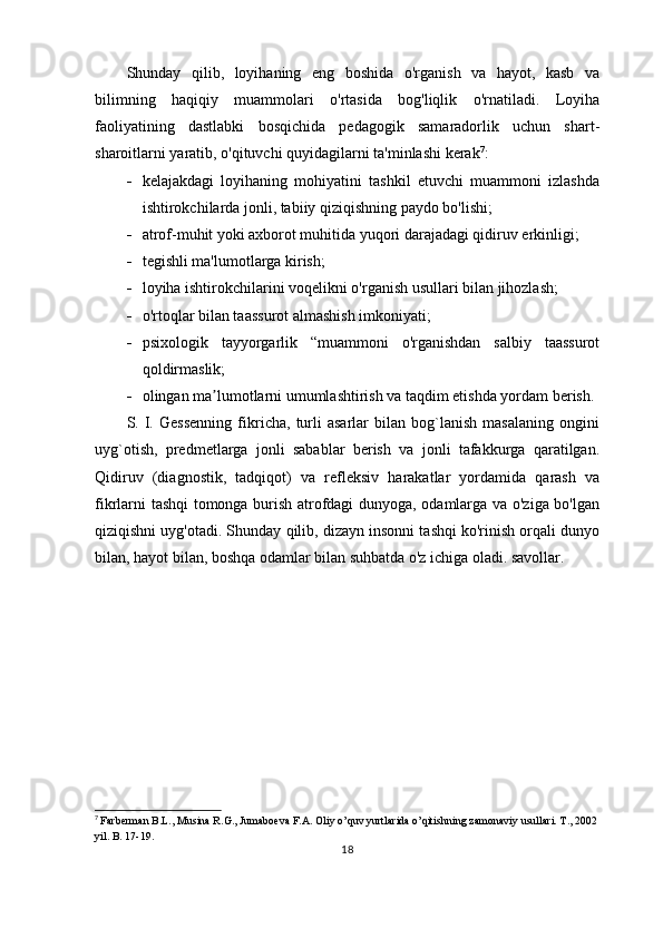 Shunday   qilib,   loyihaning   eng   boshida   o'rganish   va   hayot,   kasb   va
bilimning   haqiqiy   muammolari   o'rtasida   bog'liqlik   o'rnatiladi.   Loyiha
faoliyatining   dastlabki   bosqichida   pedagogik   samaradorlik   uchun   shart-
sharoitlarni yaratib, o'qituvchi quyidagilarni ta'minlashi kerak 7
:
 kelajakdagi   loyihaning   mohiyatini   tashkil   etuvchi   muammoni   izlashda
ishtirokchilarda jonli, tabiiy qiziqishning paydo bo'lishi;
 atrof-muhit yoki axborot muhitida yuqori darajadagi qidiruv erkinligi;
 tegishli ma'lumotlarga kirish;
 loyiha ishtirokchilarini voqelikni o'rganish usullari bilan jihozlash;
 o'rtoqlar bilan taassurot almashish imkoniyati;
 psixologik   tayyorgarlik   “muammoni   o'rganishdan   salbiy   taassurot
qoldirmaslik;
 olingan ma lumotlarni umumlashtirish va taqdim etishda yordam berish.ʼ
S.   I.   Gessenning   fikricha,   turli   asarlar   bilan   bog`lanish   masalaning   ongini
uyg`otish,   predmetlarga   jonli   sabablar   berish   va   jonli   tafakkurga   qaratilgan.
Qidiruv   (diagnostik,   tadqiqot)   va   refleksiv   harakatlar   yordamida   qarash   va
fikrlarni tashqi tomonga burish atrofdagi dunyoga, odamlarga va o'ziga bo'lgan
qiziqishni uyg'otadi. Shunday qilib, dizayn insonni tashqi ko'rinish orqali dunyo
bilan, hayot bilan, boshqa odamlar bilan suhbatda o'z ichiga oladi. savollar.
7
  Farberman B.L., Musina R.G., Jumaboeva F.A. Oliy o’quv yurtlarida o’qitishning zamonaviy usullari. T., 2002
yil. B. 17-19.
18 