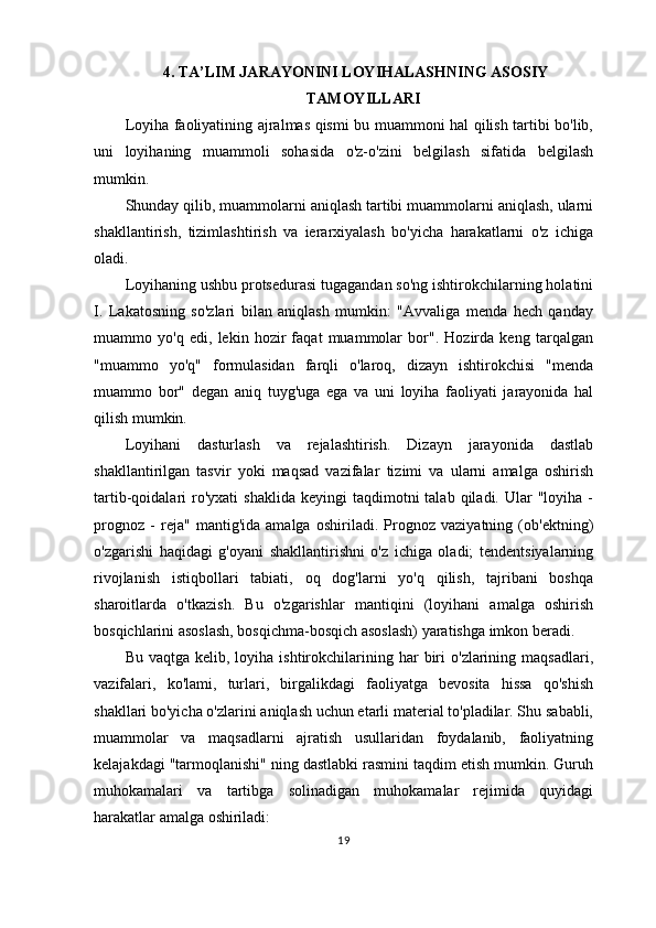 4. TA’LIM JARAYONINI LOYIHALASHNING ASOSIY
TAMOYILLARI
Loyiha faoliyatining ajralmas qismi bu muammoni hal qilish tartibi bo'lib,
uni   loyihaning   muammoli   sohasida   o'z-o'zini   belgilash   sifatida   belgilash
mumkin.
Shunday qilib, muammolarni aniqlash tartibi muammolarni aniqlash, ularni
shakllantirish,   tizimlashtirish   va   ierarxiyalash   bo'yicha   harakatlarni   o'z   ichiga
oladi.
Loyihaning ushbu protsedurasi tugagandan so'ng ishtirokchilarning holatini
I.   Lakatosning   so'zlari   bilan   aniqlash   mumkin:   "Avvaliga   menda   hech   qanday
muammo   yo'q   edi,   lekin   hozir   faqat   muammolar   bor".   Hozirda   keng   tarqalgan
"muammo   yo'q"   formulasidan   farqli   o'laroq,   dizayn   ishtirokchisi   "menda
muammo   bor"   degan   aniq   tuyg'uga   ega   va   uni   loyiha   faoliyati   jarayonida   hal
qilish mumkin.
Loyihani   dasturlash   va   rejalashtirish.   Dizayn   jarayonida   dastlab
shakllantirilgan   tasvir   yoki   maqsad   vazifalar   tizimi   va   ularni   amalga   oshirish
tartib-qoidalari   ro'yxati  shaklida  keyingi  taqdimotni   talab  qiladi.  Ular   "loyiha  -
prognoz   -   reja"   mantig'ida   amalga   oshiriladi.   Prognoz   vaziyatning   (ob'ektning)
o'zgarishi   haqidagi   g'oyani   shakllantirishni   o'z   ichiga   oladi;   tendentsiyalarning
rivojlanish   istiqbollari   tabiati,   oq   dog'larni   yo'q   qilish,   tajribani   boshqa
sharoitlarda   o'tkazish.   Bu   o'zgarishlar   mantiqini   (loyihani   amalga   oshirish
bosqichlarini asoslash, bosqichma-bosqich asoslash) yaratishga imkon beradi.
Bu  vaqtga  kelib,  loyiha  ishtirokchilarining  har   biri  o'zlarining  maqsadlari,
vazifalari,   ko'lami,   turlari,   birgalikdagi   faoliyatga   bevosita   hissa   qo'shish
shakllari bo'yicha o'zlarini aniqlash uchun etarli material to'pladilar. Shu sababli,
muammolar   va   maqsadlarni   ajratish   usullaridan   foydalanib,   faoliyatning
kelajakdagi "tarmoqlanishi" ning dastlabki rasmini taqdim etish mumkin. Guruh
muhokamalari   va   tartibga   solinadigan   muhokamalar   rejimida   quyidagi
harakatlar amalga oshiriladi:
19 
