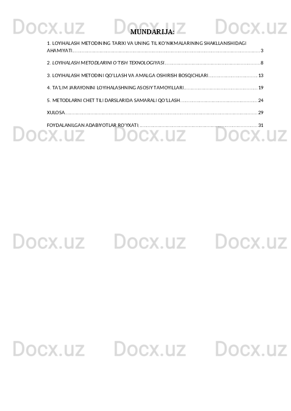 MUNDARIJA:
1.  LOYIHALASH METODINING TARIXI VA UNING TIL KO’NIKMALARINING SHAKLLANISHIDAGI 
AHAMIYATI ......................................................................................................................................... 3
2.  LOYIHALASH METODLARINI O’TISH TEXNOLOGIYASI ...................................................................... 8
3. LOYIHALASH METODINI QO’LLASH VA AMALGA OSHIRISH BOSQICHLARI .................................... 13
4.  TA’LIM JARAYONINI LOYIHALASHNING ASOSIY TAMOYILLARI ...................................................... 19
5.  METODLARNI CHET TILI DARSLARIDA SAMARALI QO’LLASH ........................................................ 24
XULOSA ............................................................................................................................................. 29
FOYDALANILGAN ADABIYOTLAR RO’YXATI: ...................................................................................... 31 