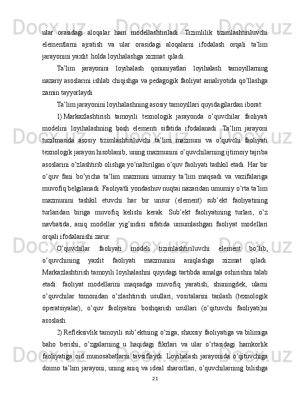 ular   orasidagi   aloqalar   ham   modellashtiriladi.   Tizimlilik   tizimlashtiriluvchi
elementlarni   ajratish   va   ular   orasidagi   aloqalarni   ifodalash   orqali   ta’lim
jarayonini yaxlit   holda   loyihalashga   xizmat   qiladi.
Ta’lim   jarayonini   loyihalash   qonuniyatlari   loyihalash   tamoyillarning
nazariy  asoslarini ishlab chiqishga va pedagogik faoliyat amaliyotida qo’llashga
zamin  tayyorlaydi.
Ta’lim jarayonini loyihalashning asosiy tamoyillari quyidagilardan  iborat:
1) Markazlashtirish   tamoyili   texnologik   jarayonda   o’quvchilar   faoliyati
modelini   loyihalashning   bosh   elementi   sifatida   ifodalanadi.   Ta’lim   jarayoni
tuzilmasida   asosiy   tizimlashtiriluvchi   ta’lim   mazmuni   va   o’quvchi   faoliyati
texnologik jarayon hisoblanib, uning mazmunini o’quvchilarning ijtimoiy tajriba
asoslarini o’zlashtirib olishga yo’naltirilgan o’quv faoliyati tashkil etadi. Har bir
o’quv   fani   bo’yicha   ta’lim   mazmuni   umumiy   ta’lim   maqsadi   va   vazifalariga
muvofiq belgilanadi. Faoliyatli yondashuv nuqtai nazaridan umumiy o’rta ta’lim
mazmunini   tashkil   etuvchi   har   bir   unsur   (element)   sub’ekt   faoliyatining
turlaridan   biriga   muvofiq   kelishi   kerak.   Sub’ekt   faoliyatining   turlari,   o’z
navbatida,   aniq   modellar   yig’indisi   sifatida   umumlashgan   faoliyat   modellari
orqali ifodalanishi  zarur.
O’quvchilar   faoliyati   modeli   tizimlashtiriluvchi   element   bo’lib,
o’quvchining   yaxlit   faoliyati   mazmunini   aniqlashga   xizmat   qiladi.
Markazlashtirish tamoyili loyihalashni quyidagi tartibda amalga oshirishni talab
etadi:   faoliyat   modellarini   maqsadga   muvofiq   yaratish,   shuningdek,   ularni
o’quvchilar   tomonidan   o’zlashtirish   usullari,   vositalarini   tanlash   (texnologik
operatsiyalar),   o’quv   faoliyatini   boshqarish   usullari   (o’qituvchi   faoliyati)ni
asoslash.
2) Refleksivlik tamoyili sub’ektning   o’ziga, shaxsiy   faoliyatiga   va   bilimiga
baho   berishi,   o’zgalarning   u   haqidagi   fikrlari   va   ular   o’rtasidagi   hamkorlik
faoliyatiga   oid   munosabatlarni   tavsiflaydi.   Loyihalash   jarayonida   o’qituvchiga
doimo ta’lim  jarayoni, uning  aniq va  ideal   sharoitlari,  o’quvchilarning  bilishga
21 