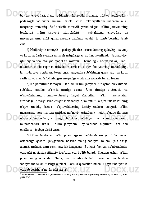 bo’lgan ehtiyojlari, ularni to’ldirish imkoniyatlari, shaxsiy sifat va qobiliyatlari,
pedagogik   faoliyatni   samarali   tashkil   etish   imkoniyatlarini   inobatga   olish
maqsadga   muvofiq.   Refleksivlik   tamoyili   yaratiladigan   ta’lim   jarayonining
loyihasini   ta’lim   jarayoni   ishtirokchisi   –   sub’ektning   ehtiyojlari   va
imkoniyatlarini   tahlil   qilish   asosida   uzluksiz   tuzatib,   to’ldirib   borishni   talab
etadi.
3) Natijaviylik tamoyili – pedagogik shart-sharoitlarning qulayligi, oz vaqt
va kuch sarflash evaziga samarali natijalarga erishishni tavsiflaydi. Natijaviylik-
ijtimoiy   tajriba   faoliyat   modellari   mazmuni,   texnologik   operatsiyalar,   ularni
o’zlashtirish,   boshqarish   uslublarini   tanlash,   o’quv   faoliyatining   muvofiqligi,
ta’lim-tarbiya   vositalari,   texnologik   jarayonda   sub’ektning   qisqa   vaqt   va   kuch
sarflashi vositasida   belgilangan   maqsadga   erishishni nazarda   tutishi lozim.
4) Ko’pomillilik   tamoyili.   Har   bir   ta’lim   jarayoni   bir   qator   ob’ektiv   va
sub’ektiv   omillar   ta’sirida   amalga   oshadi.   Ular   sirasiga   o’qituvchi   va
o’quvchilarning   ijtimoiy–iqtisodiy   hayot   sharoitlari,   ta’lim   muassasalari
atrofidagi ijtimoiy ishlab chiqarish va tabiiy iqlim muhiti, o’quv muassasasining
o’quv-   moddiy   bazasi,   o’qituvchilarning   kasbiy   malaka   darajasi,   ta’lim
muassasasi   yoki   ma’lum   sinfdagi   ma’naviy–psixologik   muhit,   o’quvchilarning
o’quv   imkoniyatlari,   sinfning   intellektual   salohiyati,   jamoaning   shaxslararo
munosabatlari   kiradi.   Ta’lim   jarayonini   loyihalashda   o’qituvchi   ana   shu
omillarni   hisobga   olishi zarur.
5) O’quvchi shaxsini ta’lim jarayoniga moslashtirish tamoyili. Bola maktab
ostonasiga   qadam   qo’yganidan   boshlab   uning   faoliyat   ko’lami   (o’z-o’ziga
xizmat,  mehnat,   dam   olish   tarzida)   kengayadi.   Bu   kabi   faoliyat   ko’nikmalarini
egallashi   natijasida   ijtimoiy   tajribaga   ega   bo’lib   boradi.   Shuning   uchun   ta’lim
jarayonining   samarali   bo’lishi,   uni   loyihalashda   ta’lim   mazmuni   va   boshqa
faoliyat modellari hisobga olinishi, ularni o’quvchilar kundalik hayot faoliyatida
egallab borishi ta’minlanishi   zarur 8
.
8
 Farberman B.L., Musina R.G., Jumaboeva F.A. Oliy o’quv yurtlarida o’qitishning zamonaviy usullari. T., 2002
yil.B. 22-25.
22 