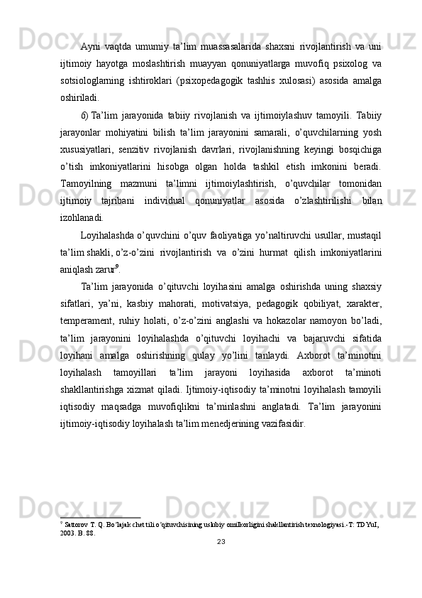 Ayni   vaqtda   umumiy   ta’lim   muassasalarida   shaxsni   rivojlantirish   va   uni
ijtimoiy   hayotga   moslashtirish   muayyan   qonuniyatlarga   muvofiq   psixolog   va
sotsiologlarning   ishtiroklari   (psixopedagogik   tashhis   xulosasi)   asosida   amalga
oshiriladi.
6) Ta’lim   jarayonida   tabiiy   rivojlanish   va   ijtimoiylashuv   tamoyili.   Tabiiy
jarayonlar   mohiyatini   bilish   ta’lim   jarayonini   samarali,   o’quvchilarning   yosh
xususiyatlari,   senzitiv   rivojlanish   davrlari,   rivojlanishning   keyingi   bosqichiga
o’tish   imkoniyatlarini   hisobga   olgan   holda   tashkil   etish   imkonini   beradi.
Tamoyilning   mazmuni   ta’limni   ijtimoiylashtirish,   o’quvchilar   tomonidan
ijtimoiy   tajribani   individual   qonuniyatlar   asosida   o’zlashtirilishi   bilan
izohlanadi.
Loyihalashda o’quvchini o’quv faoliyatiga yo’naltiruvchi usullar, mustaqil
ta’lim shakli, o’z-o’zini   rivojlantirish   va   o’zini   hurmat   qilish   imkoniyatlarini
aniqlash   zarur 9
.
Ta’lim   jarayonida   o’qituvchi   loyihasini   amalga   oshirishda   uning   shaxsiy
sifatlari,   ya’ni,   kasbiy   mahorati,   motivatsiya,   pedagogik   qobiliyat,   xarakter,
temperament,   ruhiy   holati,   o’z-o’zini   anglashi   va   hokazolar   namoyon   bo’ladi,
ta’lim   jarayonini   loyihalashda   o’qituvchi   loyihachi   va   bajaruvchi   sifatida
loyihani   amalga   oshirishning   qulay   yo’lini   tanlaydi.   Axborot   ta’minotini
loyihalash   tamoyillari   ta’lim   jarayoni   loyihasida   axborot   ta’minoti
shakllantirishga  xizmat   qiladi.  Ijtimoiy-iqtisodiy  ta’minotni   loyihalash  tamoyili
iqtisodiy   maqsadga   muvofiqlikni   ta’minlashni   anglatadi.   Ta’lim   jarayonini
ijtimoiy-iqtisodiy loyihalash ta’lim menedjerining vazifasidir.
9
 Sattorov T. Q. Bo lajak chet tili o qituvchisining uslubiy omilkorligini shakllantirish texnologiyasi.-T: TDYuI, ʼ ʼ
2003. B. 88.
23 