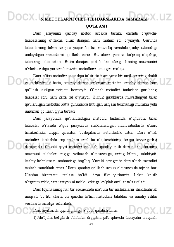5. METODLARNI CHET TILI DARSLARIDA SAMARALI
QO’LLASH
Dars   jarayonini   qanday   metod   asosida   tashkil   etishda   o’quvchi-
talabalarning   o’rtacha   bilim   darajasi   ham   muhim   rol   o’ynaydi.   Guruhda
talabalarning   bilim   darajasi   yuqori   bo’lsa,   muvofiq   ravishda   ijodiy   izlanishga
undaydigan   metodlarni   qo’llash   zarur.   Bu   ularni   yanada   ko’proq   o’qishga,
izlanishga   olib   keladi.   Bilim   darajasi   past   bo’lsa,   ularga   fanning   mazmunini
o’zlashtirishga yordam beruvchi metodlarni tanlagan   ma’qul.
Dars   o’tish metodini tanlashga ta’sir etadigan yana bir omil darsning shakli
va   tarkibidir.   Albatta,   nazariy   darsda   tanlangan   metodni.   amaliy   darsda   ham
qo’llash   kutilgan   natijani   bermaydi.   O’qitish   metodini   tanlashda   guruhdagi
talabalar   soni   ham   katta   rol   o’ynaydi.   Kichik   guruhlarda   muvaffaqiyat   bilan
qo’llanilgan metodlar katta guruhlarda kutilgan natijani bermasligi mumkin yoki
umuman qo’llash qiyin bo’ladi.
Dars   jarayonida   qo’llaniladigan   metodni   tanlashda   o’qituvchi   bilan
talabalar   o’rtasida   o’quv   jarayonida   shakllanadigan   munosabatlarda   o’zaro
hamkorlikka   diqqat   qaratilsa,   boshqalarida   avtoritarlik   ustun.   Dars   o’tish
metodini   tanlashda   eng   muhim   omil   bu   o’qituvchining   darsga   tayyorgarligi
darajasidir.   Chunki   qaysi   metodni   qo’llash.   qanday   qilib   dars   o’tish,   darsning
mazmuni   talabalar   ongiga   yetkazish   o’qituvchiga,   uning   bilimi,   salohiyati,
kasbiy   ko’nikmasi.   mahoratiga   bog’liq.   Yuzaki   qaraganda   dars   o’tish   metodini
tanlash murakkab emas. Ularni qanday qo’llash uchun o’qituvchida tajriba bor.
Ulardan   birortasini   tanlasa   bo’ldi,   deya   fikr   yuritamiz.   Lekin   ko’rib
o’tganimizdek, dars jarayonini tashkil etishga ko’plab omillar ta’sir qiladi.
Dars loyihasining har bir elementida ma’lum bir malakalarni shakllantirish
maqsadi   bo’lib,   ularni   bir   qancha   ta’lim   metodlari   talablari   va   amaliy   ishlar
vositasida amalga   oshiriladi.
Dars   loyihasida   quyidagilarga   e’tibor   qaratish   zarur:
1) Mo’ljalni  belgilash-Talabalar  diqqatini  jalb qiluvchi  faoliyatni  aniqlash.
24 