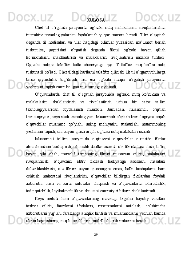 XULOSA
Chet   til   o’rgatish   jarayonida   og’zaki   nutq   malakalarini   rivojlantirishda
interaktiv   texnologiyalardan   foydalanish   yuqori   samara   beradi.   Tilni   o’rgatish
deganda   til   hodisalari   va   ular   haqidagi   bilimlar   yuzasidan   ma’lumot   berish
tushunilsa,   gapirishni   o’rgatish   deganda   fikrni   og’zaki   bayon   qilish
ko’nikmlarini   shakllantirish   va   malakalarini   rivojlantirish   nazarda   tutiladi.
Og’zaki   nutqda   talaffuz   katta   ahamiyatga   ega.   Tallaffuz   aniq   bo’lsa   nutq
tushunarli bo’ladi. Chet tildagi harflarni talaffuz qilinishi ilk til o’rganuvchilarga
biroz   qiyinchilik   tug’diradi.   Bu   esa   og’zaki   nutqni   o’rgatish   jarayonida
yechimini topish zarur bo’lgan muammoga aylanadi. 
O’quvchilarda   chet   til   o’rgatish   jarayonida   og’zaki   nutq   ko’nikma   va
malakalarini   shakllantirish   va   rivojlantirish   uchun   bir   qator   ta’lim
texnologiyalaridan   foydalanish   mumkin.   Jumladan,   muammoli   o’qitish
texnologiyasi, keys stadi texnologiyasi. Muammoli o’qitish texnologiyasi orqali
o’quvchilar   muammo   qo’yish,   uning   mohiyatini   tushunish,   muammoning
yechimini topish, uni bayon qilish orqali og’zaki nutq malakalari oshadi.
Muammoli   ta’lim   jarayonida   o’qituvchi   o’quvchilar   o’rtasida   fikrlar
almashinishini boshqarish, ishonchli dalillar asosida o’z fikrida tura olish, to’liq
bayon   qila   olish,   muxolif   tomonning   fikrini   munozara   qilish,   malakasini
rivojlantirish,   o’quvchini   aktiv   fikrlash   faoliyatiga   asoslash,   masalani
dolzarblashtirish,   o’z   fikrini   bayon   qilishnigini   emas,   balki   boshqalarni   ham
eshitish   mahoratini   rivojlantirish,   o’quvchilar   bildirgan   fikrlardan   foydali
axborotni   olish   va   zarur   xulosalar   chiqarish   va   o’quvchilarda   ixtirochilik,
tadqiqotchilik, loyihalovchilik va shu kabi zaruruiy sifatlarni shakllantiradi.
Keys   metodi   ham   o’quvchilarning   mavzuga   tegishli   hayotiy   vazifani
tashxis   qilish,   farazlarni   ifodalash,   muammolarni   aniqlash,   qo’shimcha
axborotlarni yig’ish, farazlarga aniqlik kiritish va muammolarni yechish hamda
ularni bajarishning aniq bosqichlarini modellashtirish imkonini beradi.
29 