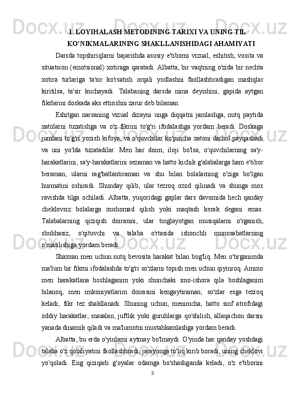 1. LOYIHALASH METODINING TARIXI VA UNING TIL
KO’NIKMALARINING SHAKLLANISHIDAGI AHAMIYATI
Darsda   topshiriqlarni   bajarishda   asosiy   e'tiborni   vizual,   eshitish,   vosita   va
situatsion (emotsional) xotiraga qarat adi .   Albatta, bir vaqtning o'zida bir nechta
xotira   turlariga   ta'sir   ko'rsatish   orqali   yodlashni   faollashtiradigan   mashqlar
kiritilsa,   ta'sir   kuchayadi.   Talabaning   darsda   nima   deyishini,   gapida   aytgan
fikrlarini doskada aks ettirishni zarur deb bilaman. 
Eshitgan   narsaning   vizual   dizayni   unga   diqqatni   jamlashga,   nutq   paytida
xatolarni   tuzatishga   va   o'z   fikrini   to'g'ri   ifodalashga   yordam   beradi.   Doskaga
jumlani to'g'ri yozish kifoya, va o'quvchilar ko'pincha xatoni darhol payqashadi
va   uni   yo'lda   tuzatadilar.   Men   har   doim,   iloji   bo'lsa,   o'quvchilarning   sa'y-
harakatlarini, sa'y-harakatlarini sezaman va hatto kichik g'alabalarga ham e'tibor
beraman,   ularni   rag'batlantiraman   va   shu   bilan   bolalarning   o'ziga   bo'lgan
hurmatini   oshiradi.   Shunday   qilib,   ular   tezroq   ozod   qilinadi   va   shunga   mos
ravishda   tilga   ochiladi.   Albatta,   yuqoridagi   gaplar   dars   davomida   hech   qanday
cheklovsiz   bolalarga   xushomad   qilish   yoki   maqtash   kerak   degani   emas.
Talabalarning   qiziqish   doirasini,   ular   tinglayotgan   musiqalarni   o'rganish,
shubhasiz,   o'qituvchi   va   talaba   o'rtasida   ishonchli   munosabatlarning
o'rnatilishiga yordam beradi. 
Shaxsan men uchun nutq bevosita harakat bilan bog'liq. Men o'tirganimda
ma'lum bir fikrni ifodalashda to'g'ri so'zlarni topish men uchun qiyinroq. Ammo
men   harakatlana   boshlaganim   yoki   shunchaki   imo-ishora   qila   boshlaganim
bilanoq,   men   imkoniyatlarim   doirasini   kengaytiraman;   so'zlar   esga   tezroq
keladi,   fikr   tez   shakllanadi.   Shuning   uchun,   menimcha,   hatto   sinf   atrofidagi
oddiy   harakatlar,   masalan,   juftlik   yoki   guruhlarga   qo'shilish,   allaqachon   darsni
yanada dinamik qiladi va ma'lumotni mustahkamlashga yordam beradi.
Albatta, bu erda o'yinlarni aytmay bo'lmaydi. O'yinda har qanday yoshdagi
talaba o'z qobiliyatini faollashtiradi, jarayonga to'liq kirib boradi, uning cheklovi
yo'qoladi.   Eng   qiziqarli   g'oyalar   odamga   bo'shashganda   keladi,   o'z   e'tiborini
3 