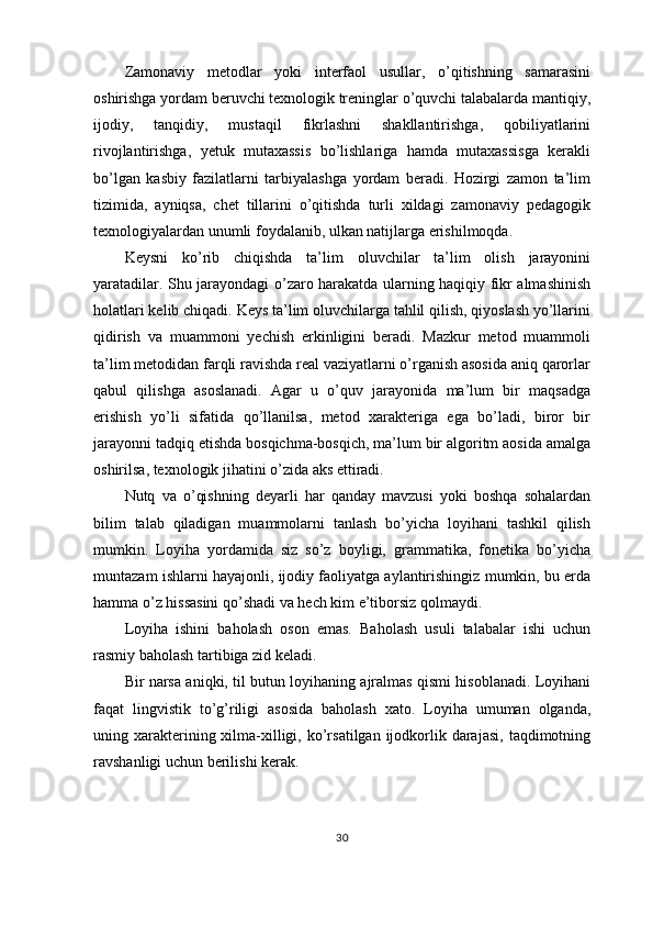 Zamonaviy   metodlar   yoki   interfaol   usullar,   o’qitishning   samarasini
oshirishga yordam beruvchi texnologik treninglar o’quvchi talabalarda mantiqiy,
ijodiy,   tanqidiy,   mustaqil   fikrlashni   shakllantirishga,   qobiliyatlarini
rivojlantirishga,   yetuk   mutaxassis   bo’lishlariga   hamda   mutaxassisga   kerakli
bo’lgan   kasbiy   fazilatlarni   tarbiyalashga   yordam   beradi.   Hozirgi   zamon   ta’lim
tizimida,   ayniqsa,   chet   tillarini   o’qitishda   turli   xildagi   zamonaviy   pedagogik
texnologiyalardan unumli foydalanib, ulkan natijlarga erishilmoqda.
Keysni   ko’rib   chiqishda   ta’lim   oluvchilar   ta’lim   olish   jarayonini
yaratadilar. Shu jarayondagi o’zaro harakatda ularning haqiqiy fikr almashinish
holatlari kelib chiqadi. Keys ta’lim oluvchilarga tahlil qilish, qiyoslash yo’llarini
qidirish   va   muammoni   yechish   erkinligini   beradi.   Mazkur   metod   muammoli
ta’lim metodidan farqli ravishda real vaziyatlarni o’rganish asosida aniq qarorlar
qabul   qilishga   asoslanadi.   Agar   u   o’quv   jarayonida   ma’lum   bir   maqsadga
erishish   yo’li   sifatida   qo’llanilsa,   metod   xarakteriga   ega   bo’ladi,   biror   bir
jarayonni tadqiq etishda bosqichma-bosqich, ma’lum bir algoritm aosida amalga
oshirilsa, texnologik jihatini o’zida aks ettiradi.
Nutq   va   o’qishning   deyarli   har   qanday   mavzusi   yoki   boshqa   sohalardan
bilim   talab   qiladigan   muammolarni   tanlash   bo’yicha   loyihani   tashkil   qilish
mumkin.   Loyiha   yordamida   siz   so’z   boyligi,   grammatika,   fonetika   bo’yicha
muntazam ishlarni hayajonli, ijodiy faoliyatga aylantirishingiz mumkin, bu erda
hamma o’z hissasini qo’shadi va hech kim e’tiborsiz qolmaydi.
Loyiha   ishini   baholash   oson   emas.   Baholash   usuli   talabalar   ishi   uchun
rasmiy baholash tartibiga zid keladi.
Bir narsa aniqki, til butun loyihaning ajralmas qismi hisoblanadi. Loyihani
faqat   lingvistik   to’g’riligi   asosida   baholash   xato.   Loyiha   umuman   olganda,
uning xarakterining xilma-xilligi,  ko’rsatilgan  ijodkorlik  darajasi,   taqdimotning
ravshanligi uchun berilishi kerak.
30 