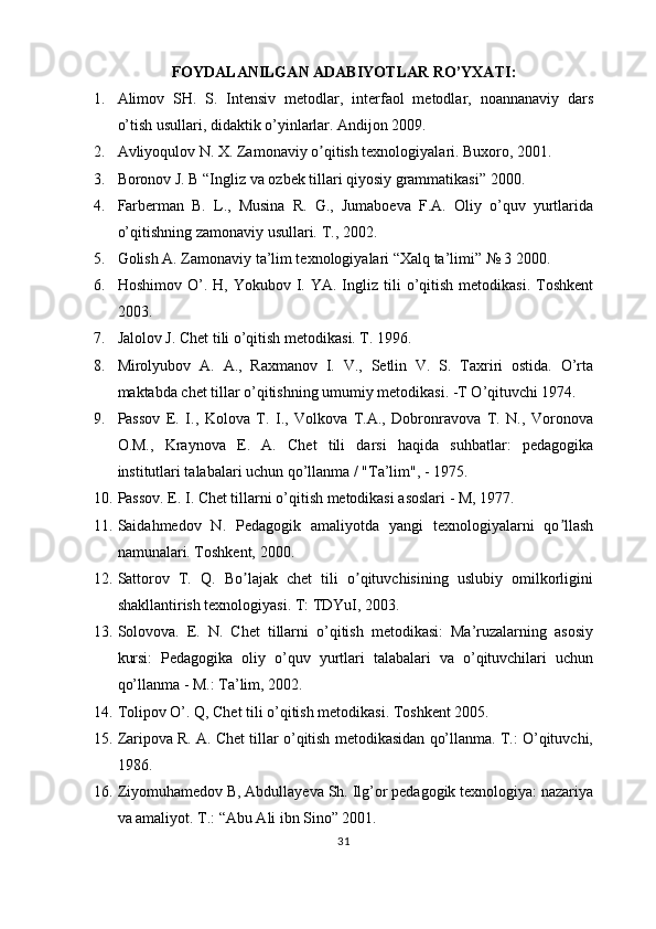 FOYDALANILGAN ADABIYOTLAR RO’YXATI :
1. Alimov   SH.   S.   Intensiv   metodlar,   interfaol   metodlar,   noannanaviy   dars
o’tish usullari, didaktik o’yinlarlar. Andijon 2009. 
2. А vliyoqulov N. X. Zamonaviy o qitish texnologiyalari. Buxoro, 2001.ʼ
3. Boronov J. B “Ingliz va ozbek tillari qiyosiy grammatikasi” 2000.
4. Farberman   B.   L.,   Musina   R.   G.,   Jumaboeva   F.A.   Oliy   o’quv   yurtlarida
o’qitishning zamonaviy usullari.  T., 2002.
5. Golish A. Zamonaviy ta’lim texnologiyalari “Xalq ta’limi” № 3 2000.
6. Hoshimov  O’.  H,  Yokubov  I.  YA.  Ingliz  tili  o’qitish   metodikasi.  Toshkent
2003.
7. Jalolov J. Chet tili o’qitish metodikasi. T.  1996.
8. Mirolyubov   A.   A.,   Raxmanov   I.   V.,   Setlin   V.   S.   Taxriri   ostida.   O’rta
maktabda chet tillar o’qitishning umumiy metodikasi. -T O’qituvchi 1974.
9. Passov   E.   I.,   Kolova   T.   I.,   Volkova   T.A.,   Dobronravova   T.   N.,   Voronova
O.M.,   Kraynova   E.   A.   Chet   tili   darsi   haqida   suhbatlar:   pedagogika
institutlari talabalari uchun qo’llanma / "Ta’lim", - 1975.
10. Passov. E. I. Chet tillarni o’qitish metodikasi asoslari - M, 1977.
11. Saidahmedov   N.   Pedagogik   amaliyotda   yangi   texnologiyalarni   qo llash	
ʼ
namunalari. Toshkent, 2000.
12. Sattorov   T.   Q.   Bo lajak   chet   tili   o qituvchisining   uslubiy   omilkorligini	
ʼ ʼ
shakllantirish texnologiyasi. T: TDYuI, 2003.
13. Solovova.   E.   N.   Chet   tillarni   o’qitish   metodikasi:   Ma’ruzalarning   asosiy
kursi:   Pedagogika   oliy   o’quv   yurtlari   talabalari   va   o’qituvchilari   uchun
qo’llanma - M.: Ta’lim, 2002.
14. Tolipov O’. Q, Chet tili o’qitish metodikasi. Toshkent 2005.
15. Zaripova R. A. Chet tillar o’qitish metodikasidan qo’llanma. T.: O’qituvchi,
1986.
16. Ziyomuhamedov B, Abdullayeva Sh. Ilg’or pedagogik texnologiya: nazariya
va amaliyot. T.: “Abu Ali ibn Sino” 2001.
31 