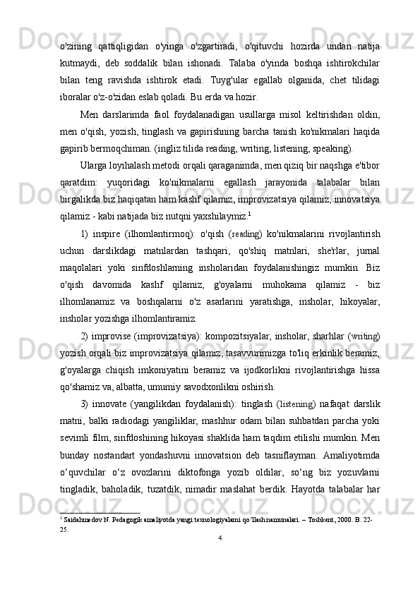 o'zining   qattiqligidan   o'yinga   o'zgartiradi,   o'qituvchi   hozirda   undan   natija
kutmaydi,   deb   soddalik   bilan   ishonadi.   Talaba   o'yinda   boshqa   ishtirokchilar
bilan   teng   ravishda   ishtirok   etadi.   Tuyg'ular   egallab   olganida,   chet   tilidagi
iboralar o'z-o'zidan eslab qoladi. Bu erda va hozir.
Men   darslarimda   faol   foydalanadigan   usullarga   misol   keltirishdan   oldin,
men   o'qish,   yozish,   tinglash   va   gapirishning   barcha   tanish   ko'nikmalari   haqida
gapirib bermoqchiman. (ingliz tilida reading, writing, listening, speaking).
Ularga loyihalash metodi orqali qaraganimda, men qiziq bir naqshga e'tibor
qaratdim:   yuqoridagi   ko'nikmalarni   egallash   jarayonida   talabalar   bilan
birgalikda biz haqiqatan ham kashf qilamiz, improvizatsiya qilamiz, innovatsiya
qilamiz - kabi natijada biz nutqni yaxshilaymiz. 1
1)   inspire   (ilhomlantirmoq):   o'qish   (reading )   ko'nikmalarini   rivojlantirish
uchun   darslikdagi   matnlardan   tashqari,   qo'shiq   matnlari,   she'rlar,   jurnal
maqolalari   yoki   sinfdoshlarning   insholaridan   foydalanishingiz   mumkin.   Biz
o'qish   davomida   kashf   qilamiz,   g'oyalarni   muhokama   qilamiz   -   biz
ilhomlanamiz   va   boshqalarni   o'z   asarlarini   yaratishga,   insholar,   hikoyalar,
insholar yozishga ilhomlantiramiz.
2) improvise (improvizatsiya): kompozitsiyalar, insholar, sharhlar (	
writing )
yozish orqali biz improvizatsiya qilamiz, tasavvurimizga to'liq erkinlik beramiz,
g'oyalarga   chiqish   imkoniyatini   beramiz   va   ijodkorlikni   rivojlantirishga   hissa
qo'shamiz va, albatta, umumiy savodxonlikni oshirish.
3)   innovate   (yangilikdan   foydalanish):   tinglash   (	
listening )   nafaqat   darslik
matni,   balki   radiodagi   yangiliklar,   mashhur   odam   bilan   suhbatdan   parcha   yoki
sevimli film, sinfdoshining hikoyasi shaklida ham taqdim etilishi mumkin. Men
bunday   nostandart   yondashuvni   innovatsion   deb   tasniflayman.   Amaliyotimda
o‘quvchilar   o‘z   ovozlarini   diktofonga   yozib   oldilar,   so‘ng   biz   yozuvlarni
tingladik,   baholadik,   tuzatdik,   nimadir   maslahat   berdik.   Hayotda   talabalar   har
1
  Saidahmedov N. Pedagogik amaliyotda yangi texnologiyalarni qo llash namunalari. – Toshkent, 2000. B. 22-	
ʼ
25.
4 