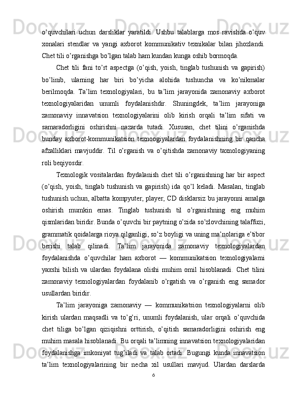 o’quvchilari   uchun   darsliklar   yaratildi.   Ushbu   talablarga   mos   ravishda   o’quv
xonalari   stendlar   va   yangi   axborot   kommunikativ   texnikalar   bilan   jihozlandi.
Chet tili o’rganishga bo’lgan talab ham kundan kunga oshib bormoqda.
Chet   tili   fani   to’rt   aspectga   (o’qish,   yoish,   tinglab   tushunish   va   gapirish)
bo’linib,   ularning   har   biri   bo’yicha   alohida   tushuncha   va   ko’nikmalar
berilmoqda.   Ta’lim   texnologiyalari,   bu   ta’lim   jarayonida   zamonaviy   axborot
texnologiyalaridan   unumli   foydalanishdir.   Shuningdek,   ta’lim   jarayoniga
zamonaviy   innavatsion   texnologiyalarini   olib   kirish   orqali   ta’lim   sifati   va
samaradorligini   oshirishni   nazarda   tutadi.   Xususan,   chet   tilini   o’rganishda
bunday   axborot-kommunikatsion   texnoogiyalardan   foydalanishning   bir   qancha
afzalliklari   mavjuddir.   Til   o’rganish   va   o’qitishda   zamonaviy   taxnologiyaning
roli beqiyosdir. 
Texnologik   vositalardan   foydalanish   chet   tili   o’rganishning   har   bir   aspect
(o’qish,   yoish,   tinglab   tushunish   va   gapirish)   ida   qo’l   keladi.   Masalan,   tinglab
tushunish uchun, albatta kompyuter, player, CD disklarsiz bu jarayonni amalga
oshirish   mumkin   emas.   Tinglab   tushunish   til   o’rganishning   eng   muhim
qismlaridan biridir. Bunda o’quvchi bir paytning o’zida so’zlovchining talaffuzi,
grammatik qoidalarga rioya qilganligi, so’z boyligi va uning ma’nolariga e’tibor
berishi   talab   qilinadi.   Ta’lim   jarayonida   zamonaviy   texnologiyalardan
foydalanishda   o’quvchilar   ham   axborot   —   kommunikatsion   texnologiyalarni
yaxshi   bilish   va   ulardan   foydalana   olishi   muhim   omil   hisoblanadi.   Chet   tilini
zamonaviy   texnologiyalardan   foydalanib   o’rgatish   va   o’rganish   eng   samador
usullardan biridir.
Ta’lim   jarayoniga   zamonaviy   —   kommunikatsion   texnologiyalarni   olib
kirish   ulardan   maqsadli   va   to’g’ri,   unumli   foydalanish,   ular   orqali   o’quvchida
chet   tiliga   bo’lgan   qiziqishni   orttirish,   o’qitish   samaradorligini   oshirish   eng
muhim masala hisoblanadi. Bu orqali ta’limning innavatsion texnologiyalaridan
foydalanishga   imkoniyat   tug’iladi   va   talab   ortadi.   Bugungi   kunda   innavatsion
ta’lim   texnologiyalarining   bir   necha   xil   usullari   mavjud.   Ulardan   darslarda
6 