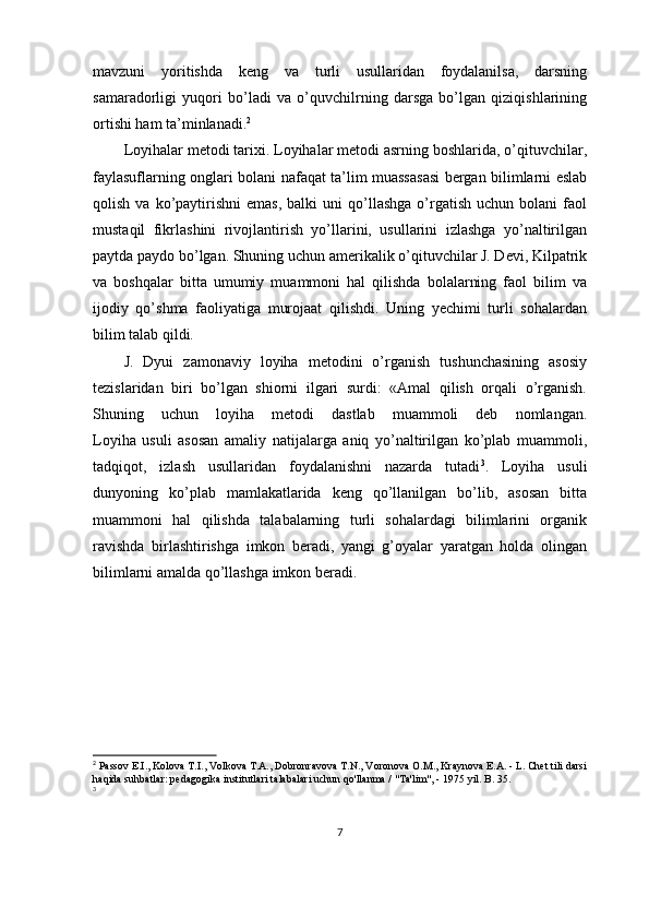 mavzuni   yoritishda   keng   va   turli   usullaridan   foydalanilsa,   darsning
samaradorligi   yuqori   bo’ladi   va   o’quvchilrning   darsga   bo’lgan   qiziqishlarining
ortishi ham ta’minlanadi. 2
Loyihalar metodi tarixi. Loyihalar metodi asrning boshlarida, o’qituvchilar,
faylasuflarning onglari bolani nafaqat ta’lim muassasasi bergan bilimlarni eslab
qolish  va  ko’paytirishni   emas,   balki   uni  qo’llashga   o’rgatish  uchun   bolani   faol
mustaqil   fikrlashini   rivojlantirish   yo’llarini,   usullarini   izlashga   yo’naltirilgan
paytda paydo bo’lgan. Shuning uchun amerikalik o’qituvchilar J. Devi, Kilpatrik
va   boshqalar   bitta   umumiy   muammoni   hal   qilishda   bolalarning   faol   bilim   va
ijodiy   qo’shma   faoliyatiga   murojaat   qilishdi.   Uning   yechimi   turli   sohalardan
bilim talab qildi. 
J.   Dyui   zamonaviy   loyiha   metodini   o’rganish   tushunchasining   asosiy
tezislaridan   biri   bo’lgan   shiorni   ilgari   surdi:   «Amal   qilish   orqali   o’rganish.
Shuning   uchun   loyiha   metodi   dastlab   muammoli   deb   nomlangan.
Loyiha   usuli   asosan   amaliy   natijalarga   aniq   yo’naltirilgan   ko’plab   muammoli,
tadqiqot,   izlash   usullaridan   foydalanishni   nazarda   tutadi 3
.   Loyiha   usuli
dunyoning   ko’plab   mamlakatlarida   keng   qo’llanilgan   bo’lib,   asosan   bitta
muammoni   hal   qilishda   talabalarning   turli   sohalardagi   bilimlarini   organik
ravishda   birlashtirishga   imkon   beradi,   yangi   g’oyalar   yaratgan   holda   olingan
bilimlarni amalda qo’llashga imkon beradi.
2
  Passov E.I., Kolova T.I., Volkova T.A., Dobronravova T.N., Voronova O.M., Kraynova E.A. - L. Chet tili darsi
haqida suhbatlar: pedagogika institutlari talabalari uchun qo'llanma / "Ta'lim", - 1975 yil. B. 35.
3
7 