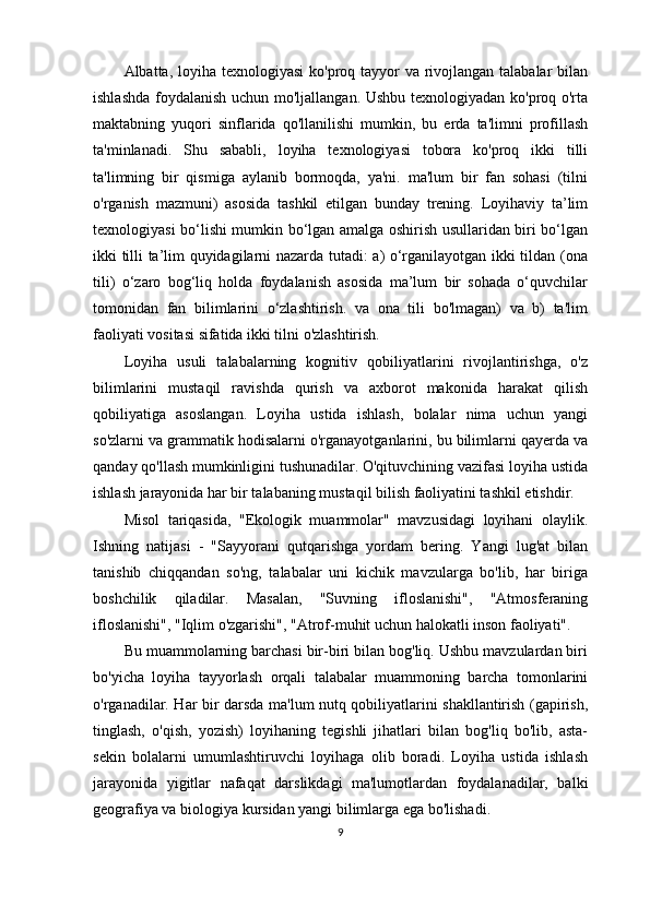Albatta, loyiha texnologiyasi  ko'proq tayyor va rivojlangan talabalar  bilan
ishlashda foydalanish uchun mo'ljallangan. Ushbu texnologiyadan ko'proq o'rta
maktabning   yuqori   sinflarida   qo'llanilishi   mumkin,   bu   erda   ta'limni   profillash
ta'minlanadi.   Shu   sababli,   loyiha   texnologiyasi   tobora   ko'proq   ikki   tilli
ta'limning   bir   qismiga   aylanib   bormoqda,   ya'ni.   ma'lum   bir   fan   sohasi   (tilni
o'rganish   mazmuni)   asosida   tashkil   etilgan   bunday   trening.   Loyihaviy   ta’lim
texnologiyasi bo‘lishi mumkin bo‘lgan amalga oshirish usullaridan biri bo‘lgan
ikki tilli ta’lim quyidagilarni nazarda tutadi: a) o‘rganilayotgan ikki tildan (ona
tili)   o‘zaro   bog‘liq   holda   foydalanish   asosida   ma’lum   bir   sohada   o‘quvchilar
tomonidan   fan   bilimlarini   o‘zlashtirish.   va   ona   tili   bo'lmagan)   va   b)   ta'lim
faoliyati vositasi sifatida ikki tilni o'zlashtirish. 
Loyiha   usuli   talabalarning   kognitiv   qobiliyatlarini   rivojlantirishga,   o'z
bilimlarini   mustaqil   ravishda   qurish   va   axborot   makonida   harakat   qilish
qobiliyatiga   asoslangan.   Loyiha   ustida   ishlash,   bolalar   nima   uchun   yangi
so'zlarni va grammatik hodisalarni o'rganayotganlarini, bu bilimlarni qayerda va
qanday qo'llash mumkinligini tushunadilar. O'qituvchining vazifasi loyiha ustida
ishlash jarayonida har bir talabaning mustaqil bilish faoliyatini tashkil etishdir.
Misol   tariqasida,   "Ekologik   muammolar"   mavzusidagi   loyihani   olaylik.
Ishning   natijasi   -   "Sayyorani   qutqarishga   yordam   bering.   Yangi   lug'at   bilan
tanishib   chiqqandan   so'ng,   talabalar   uni   kichik   mavzularga   bo'lib,   har   biriga
boshchilik   qiladilar.   Masalan,   "Suvning   ifloslanishi",   "Atmosferaning
ifloslanishi", "Iqlim o'zgarishi", "Atrof-muhit uchun halokatli inson faoliyati".
Bu muammolarning barchasi bir-biri bilan bog'liq. Ushbu mavzulardan biri
bo'yicha   loyiha   tayyorlash   orqali   talabalar   muammoning   barcha   tomonlarini
o'rganadilar. Har bir darsda ma'lum nutq qobiliyatlarini shakllantirish (gapirish,
tinglash,   o'qish,   yozish)   loyihaning   tegishli   jihatlari   bilan   bog'liq   bo'lib,   asta-
sekin   bolalarni   umumlashtiruvchi   loyihaga   olib   boradi.   Loyiha   ustida   ishlash
jarayonida   yigitlar   nafaqat   darslikdagi   ma'lumotlardan   foydalanadilar,   balki
geografiya va biologiya kursidan yangi bilimlarga ega bo'lishadi.
9 
