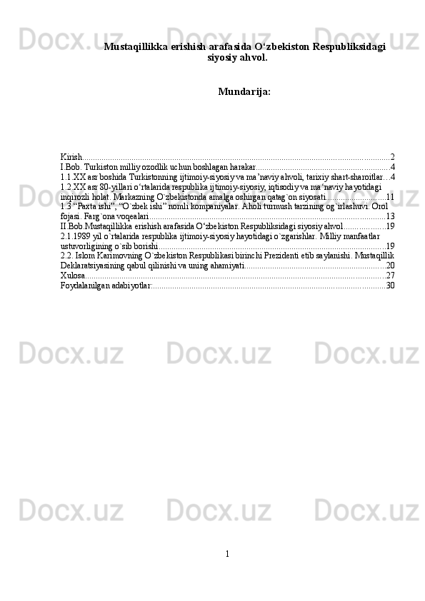 Mustaqillikka erishish arafasida O‘zbekiston Respubliksidagi
siyosiy ahvol.
Mundarija:
Kirish ............................................................................................................................................... 2
I.Bob. Turkiston milliy ozodlik uchun boshlagan harakar .............................................................. 4
1.1.XX asr boshida Turkistonning ijtimoiy-siyosiy va ma’naviy ahvoli, tarixiy shart-sharoitlar . . . 4
1.2.XX asr 80-yillari o rtalarida respublika ijtimoiy-siyosiy, iqtisodiy va ma naviy hayotidagi ʻ ʻ
inqirozli holat. Markazning O`zbekistonda amalga oshirgan qatag`on siyosati. ........................... 11
1.3 “Paxta ishi”, “O`zbek ishi” nomli kompaniyalar. Aholi turmush tarzining og`irlashuvi. Orol 
fojasi. Farg`ona voqealari. ............................................................................................................. 13
II.Bob.Mustaqillikka erishish arafasida O‘zbekiston Respubliksidagi siyosiy ahvol. .................. 19
2.1.1989 yil o`rtalarida respublika ijtimoiy-siyosiy hayotidagi o`zgarishlar. Milliy manfaatlar 
ustuvorligining o`sib borishi. ......................................................................................................... 19
2.2. Islom Karimovning O`zbеkiston Rеspublikasi birinchi Prеzidеnti etib saylanishi. Mustaqillik
Dеklaratsiyasining qabul qilinishi va uning ahamiyati. ................................................................. 20
Xulosa ............................................................................................................................................ 27
Foydalanilgan adabiyotlar: ............................................................................................................ 30
1 