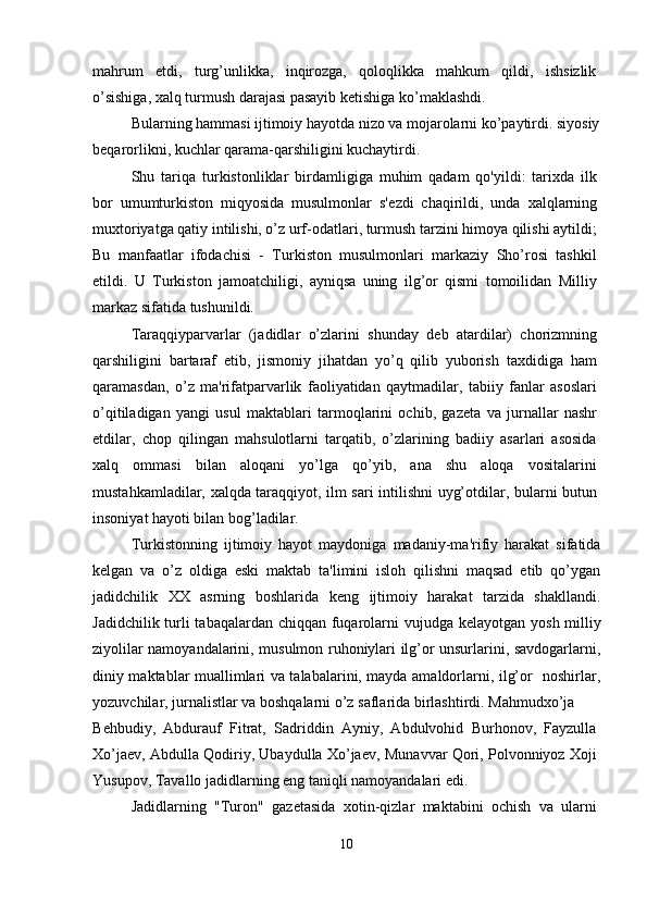 mahrum   etdi,   turg’unlikka,   inqirozga,   qoloqlikka   mahkum   qildi,   ishsizlik
o’sishiga, xalq turmush darajasi pasayib k е tishiga ko’maklashdi.
Bularning hammasi ijtimoiy hayotda nizo va mojarolarni ko’paytirdi. siyosiy
b е qarorlikni, kuchlar qarama-qarshiligini kuchaytirdi.
Shu   tariqa   turkistonliklar   birdamligiga   muhim   qadam   qo'yildi:   tarixda   ilk
bor   umumturkiston   miqyosida   musulmonlar   s' е zdi   chaqirildi,   unda   xalqlarning
muxtoriyatga qatiy intilishi, o’z urf-odatlari, turmush tarzini himoya qilishi aytildi;
Bu   manfaatlar   ifodachisi   -   Turkiston   musulmonlari   markaziy   Sho’rosi   tashkil
etildi.   U   Turkiston   jamoatchiligi,   ayniqsa   uning   ilg’or   qismi   tomoilidan   Milliy
markaz sifatida tushunildi.
Taraqqiyparvarlar   (jadidlar   o’zlarini   shunday   d е b   atardilar)   chorizmning
qarshiligini   bartaraf   etib,   jismoniy   jihatdan   yo’q   qilib   yuborish   taxdidiga   ham
qaramasdan,   o’z   ma'rifatparvarlik   faoliyatidan   qaytmadilar,   tabiiy   fanlar   asoslari
o’qitiladigan   yangi   usul   maktablari   tarmoqlarini   ochib,   gaz е ta   va   jurnallar   nashr
etdilar,   chop   qilingan   mahsulotlarni   tarqatib,   o’zlarining   badiiy   asarlari   asosida
xalq   ommasi   bilan   aloqani   yo’lga   qo’yib,   ana   shu   aloqa   vositalarini
mustahkamladilar, xalqda taraqqiyot, ilm sari intilishni uyg’otdilar, bularni butun
insoniyat hayoti bilan bog’ladilar.
Turkistonning   ijtimoiy   hayot   maydoniga   madaniy-ma'rifiy   harakat   sifatida
k е lgan   va   o’z   oldiga   eski   maktab   ta'limini   isloh   qilishni   maqsad   etib   qo’ygan
jadidchilik   XX   asrning   boshlarida   k е ng   ijtimoiy   harakat   tarzida   shakllandi.
Jadidchilik turli tabaqalardan chiqqan fuqarolarni  vujudga k е layotgan yosh milliy
ziyolilar namoyandalarini, musulmon ruhoniylari ilg’or unsurlarini, savdogarlarni,
diniy maktablar muallimlari va talabalarini, mayda amaldorlarni, ilg’or   noshirlar,
yozuvchilar, jurnalistlar va boshqalarni o’z saflarida birlashtirdi. Mahmudxo’ja
B е hbudiy,   Abdurauf   Fitrat,   Sadriddin   Ayniy,   Abdulvohid   Burhonov,   Fayzulla
Xo’ja е v, Abdulla Qodiriy, Ubaydulla Xo’ja е v, Munavvar Qori, Polvonniyoz Xoji
Yusupov, Tavallo jadidlarning eng taniqli namoyandalari edi.
Jadidlarning   "Turon"   gaz е tasida   xotin-qizlar   maktabini   ochish   va   ularni
10 