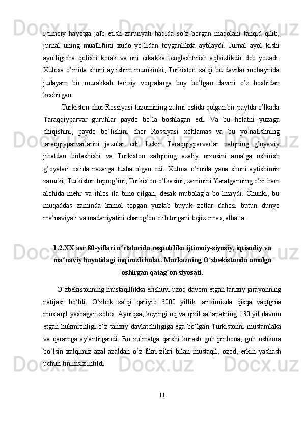 ijtimoiy   hayotga   jalb   etish   zaruriyati   haqida   so’z   borgan   maqolani   tanqid   qilib,
jurnal   uning   muallifiini   xudo   yo’lidan   toyganlikda   ayblaydi.   Jurnal   ayol   kishi
ayolligicha   qolishi   k е rak   va   uni   erkakka   t е nglashtirish   aqlsizlikdir   d е b   yozadi.
Xulosa   o’rnida   shuni   aytishim   mumkinki,   Turkiston   xalqi   bu   davrlar   mobaynida
judayam   bir   murakkab   tarixiy   voqealarga   boy   bo’lgan   davrni   o’z   boshidan
kechirgan.
Turkiston chor Rossiyasi tuzumining zulmi ostida qolgan bir paytda o’lkada
Taraqqiyparvar   guruhlar   paydo   bo’la   boshlagan   edi.   Va   bu   holatni   yuzaga
chiqishini,   paydo   bo’lishini   chor   Rossiyasi   xohlamas   va   bu   yo’nalishning
taraqqiyparvarlarini   jazolar   edi.   Lekin   Taraqqiyparvarlar   xalqning   g’oyaviy
jihatdan   birlashishi   va   Turkiston   xalqining   azaliy   orzusini   amalga   oshirish
g’oyalari   ostida   nazarga   tusha   olgan   edi.   Xulosa   o’rnida   yana   shuni   aytishimiz
zarurki, Turkiston tuprog’ini, Turkiston o’lkasini, zaminini Yaratganning o’zi ham
alohida   mehr   va   ihlos   ila   bino   qilgan,   desak   mubolag’a   bo’lmaydi.   Chunki,   bu
muqaddas   zaminda   kamol   topgan   yuzlab   buyuk   zotlar   dahosi   butun   dunyo
ma’naviyati va madaniyatini charog’on etib turgani bejiz emas, albatta.
1.2. XX asr 80-yillari o rtalarida respublika ijtimoiy-siyosiy, iqtisodiy vaʻ
ma naviy hayotidagi inqirozli holat. Markazning O`zbekistonda amalga	
ʻ
oshirgan qatag`on siyosati.
O‘zbekistonning mustaqillikka erishuvi uzoq davom etgan tarixiy jarayonning
natijasi   bo‘ldi.   O‘zbek   xalqi   qariyib   3000   yillik   tariximizda   qisqa   vaqtgina
mustaqil yashagan xolos. Ayniqsa, keyingi oq va qizil saltanatning 130 yil davom
etgan hukmronligi o‘z tarixiy davlatchiligiga ega bo‘lgan Turkistonni mustamlaka
va   qaramga   aylantirgandi.   Bu   zulmatga   qarshi   kurash   goh   pinhona,   goh   oshkora
bo‘lsin   xalqimiz   azal-azaldan   o‘z   fikri-zikri   bilan   mustaqil,   ozod,   erkin   yashash
uchun tinimsiz intildi. 
11 