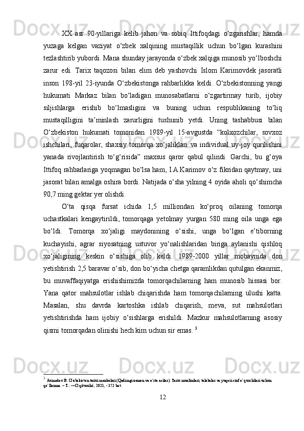 XX   asr   90-yillariga   kelib   jahon   va   sobiq   Ittifoqdagi   o‘zgarishlar,   hamda
yuzaga   kelgan   vaziyat   o‘zbek   xalqining   mustaqillik   uchun   bo‘lgan   kurashini
tezlashtirib yubordi. Mana shunday jarayonda o‘zbek xalqiga munosib yo‘lboshchi
zarur   edi.   Tarix   taqozosi   bilan   elim   deb   yashovchi   Islom   Karimovdek   jasoratli
inson   198-yil   23-iyunda   O‘zbekistonga   rahbarlikka   keldi.   O‘zbekistonning   yangi
hukumati   Markaz   bilan   bo‘ladigan   munosabatlarni   o‘zgartirmay   turib,   ijobiy
siljishlarga   erishib   bo‘lmasligini   va   buning   uchun   respublikaning   to‘liq
mustaqilligini   ta’minlash   zarurligini   tushunib   yetdi.   Uning   tashabbusi   bilan
O‘zbekiston   hukumati   tomonidan   1989-yil   15-avgustda   “kolxozchilar,   sovxoz
ishchilari,   fuqarolar,   shaxsiy   tomorqa   xo‘jaliklari   va   individual   uy-joy   qurilishini
yanada   rivojlantirish   to‘g‘risida”   maxsus   qaror   qabul   qilindi.   Garchi,   bu   g‘oya
Ittifoq rahbarlariga yoqmagan bo‘lsa ham, I.A.Karimov o‘z fikridan qaytmay, uni
jasorat bilan amalga oshira bordi. Natijada o‘sha yilning 4 oyida aholi qo‘shimcha
90,7 ming gektar yer olishdi. 
O‘ta   qisqa   fursat   ichida   1,5   milliondan   ko‘proq   oilaning   tomorqa
uchastkalari   kengaytirildi,   tomorqaga   yetolmay   yurgan   580   ming   oila   unga   ega
bo‘ldi.   Tomorqa   xo‘jaligi   maydonining   o‘sishi,   unga   bo‘lgan   e’tiborning
kuchayishi,   agrar   siyosatning   ustuvor   yo‘nalishlaridan   biriga   aylanishi   qishloq
xo‘jaligining   keskin   o‘sishiga   olib   keldi.   1989-2000   yillar   mobaynida   don
yetishtirish 2,5 baravar o‘sib, don bo‘yicha chetga qaramlikdan qutulgan ekanmiz,
bu   muvaffaqiyatga   erishishimizda   tomorqachilarning   ham   munosib   hissasi   bor.
Yana   qator   mahsulotlar   ishlab   chiqarishda   ham   tomorqachilarning   ulushi   katta.
Masalan,   shu   davrda   kartoshka   ishlab   chiqarish,   meva,   sut   mahsulotlari
yetishtirishda   ham   ijobiy   o‘sishlarga   erishildi.   Mazkur   mahsulotlarning   asosiy
qismi tomorqadan olinishi hech kim uchun sir emas.  3
3
  Axmedov B. O’zbekiston tarixi manbalari (Qadimgi zamon va o’rta asrlar): Tarix mualimlari, talabalar va yuqori sinf o’quvchilari uchun 
qo’llanma. – T.: ―O’qituvchi , 2021, - 352 bet.‖
12 