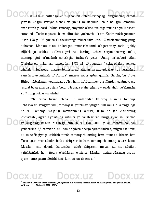 XX   asr   90-yillariga   kelib   jahon   va   sobiq   Ittifoqdagi   o‘zgarishlar,   hamda
yuzaga   kelgan   vaziyat   o‘zbek   xalqining   mustaqillik   uchun   bo‘lgan   kurashini
tezlashtirib yubordi. Mana shunday jarayonda o‘zbek xalqiga munosib yo‘lboshchi
zarur   edi.   Tarix   taqozosi   bilan   elim   deb   yashovchi   Islom   Karimovdek   jasoratli
inson   198-yil   23-iyunda   O‘zbekistonga   rahbarlikka   keldi.   O‘zbekistonning   yangi
hukumati   Markaz   bilan   bo‘ladigan   munosabatlarni   o‘zgartirmay   turib,   ijobiy
siljishlarga   erishib   bo‘lmasligini   va   buning   uchun   respublikaning   to‘liq
mustaqilligini   ta’minlash   zarurligini   tushunib   yetdi.   Uning   tashabbusi   bilan
O‘zbekiston   hukumati   tomonidan   1989-yil   15-avgustda   “kolxozchilar,   sovxoz
ishchilari,   fuqarolar,   shaxsiy   tomorqa   xo‘jaliklari   va   individual   uy-joy   qurilishini
yanada   rivojlantirish   to‘g‘risida”   maxsus   qaror   qabul   qilindi.   Garchi,   bu   g‘oya
Ittifoq rahbarlariga yoqmagan bo‘lsa ham, I.A.Karimov o‘z fikridan qaytmay, uni
jasorat bilan amalga oshira bordi. Natijada o‘sha yilning 4 oyida aholi qo‘shimcha
90,7 ming gektar yer olishdi. 
O‘ta   qisqa   fursat   ichida   1,5   milliondan   ko‘proq   oilaning   tomorqa
uchastkalari   kengaytirildi,   tomorqaga   yetolmay   yurgan   580   ming   oila   unga   ega
bo‘ldi.   Tomorqa   xo‘jaligi   maydonining   o‘sishi,   unga   bo‘lgan   e’tiborning
kuchayishi,   agrar   siyosatning   ustuvor   yo‘nalishlaridan   biriga   aylanishi   qishloq
xo‘jaligining   keskin   o‘sishiga   olib   keldi.   1989-2000   yillar   mobaynida   don
yetishtirish 2,5 baravar o‘sib, don bo‘yicha chetga qaramlikdan qutulgan ekanmiz,
bu   muvaffaqiyatga   erishishimizda   tomorqachilarning   ham   munosib   hissasi   bor.
Yana   qator   mahsulotlar   ishlab   chiqarishda   ham   tomorqachilarning   ulushi   katta.
Masalan,   shu   davrda   kartoshka   ishlab   chiqarish,   meva,   sut   mahsulotlari
yetishtirishda   ham   ijobiy   o‘sishlarga   erishildi.   Mazkur   mahsulotlarning   asosiy
qismi tomorqadan olinishi hech kim uchun sir emas.  3
3
  Axmedov B. O’zbekiston tarixi manbalari (Qadimgi zamon va o’rta asrlar): Tarix mualimlari, talabalar va yuqori sinf o’quvchilari uchun 
qo’llanma. – T.: ―O’qituvchi , 2021, - 352 bet.‖
12