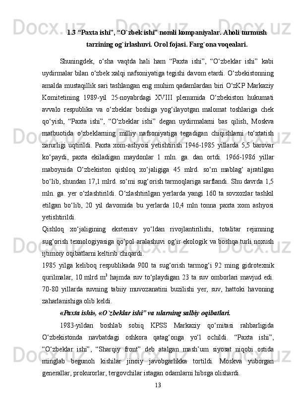 1.3 “Paxta ishi”, “O`zbek ishi” nomli kompaniyalar. Aholi turmush
tarzining og`irlashuvi. Orol fojasi. Farg`ona voqealari.
Shuningdek,   o‘sha   vaqtda   hali   ham   “Paxta   ishi”,   “O‘zbeklar   ishi”   kabi
uydirmalar bilan o‘zbek xalqi nafsoniyatiga tegishi davom etardi. O‘zbekistonning
amalda mustaqillik sari tashlangan eng muhim qadamlardan biri O‘zKP Markaziy
Komitetining   1989-yil   25-noyabrdagi   XVIII   plenumida   O‘zbekiston   hukumati
avvalo   respublika   va   o‘zbeklar   boshiga   yog‘ilayotgan   malomat   toshlariga   chek
qo‘yish,   “Paxta   ishi”,   “O‘zbeklar   ishi”   degan   uydirmalarni   bas   qilish,   Moskva
matbuotida   o‘zbeklarning   milliy   nafsoniyatiga   tegadigan   chiqishlarni   to‘xtatish
zarurligi   uqtirildi.   Paxta   xom-ashyosi   yetishtirish   1946-1985   yillarda   5,5   barovar
ko‘paydi,   paxta   ekiladigan   maydonlar   1   mln.   ga.   dan   ortdi.   1966-1986   yillar
maboynida   O‘zbekiston   qishloq   xo‘jaligiga   45   mlrd.   so‘m   mablag‘   ajratilgan
bo‘lib, shundan 17,1 mlrd. so‘mi sug‘orish tarmoqlariga sarflandi. Shu davrda 1,5
mln. ga. yer  o‘zlashtirildi. O‘zlashtirilgan yerlarda yangi  160 ta sovxozlar  tashkil
etilgan   bo‘lib,   20   yil   davomida   bu   yerlarda   10,4   mln   tonna   paxta   xom   ashyosi
yetishtirildi.
Qishloq   xo‘jaligining   ekstensiv   yo‘ldan   rivojlantirilishi,   totalitar   rejimning
sug‘orish texnologiyasiga qo‘pol aralashuvi og‘ir ekologik va boshqa turli noxush
ijtimoiy oqibatlarni keltirib chiqardi.
1985   yilga   keliboq   respublikada   900   ta   sug‘orish   tarmog‘i   92   ming   gidrotexnik
qurilmalar, 10 mlrd m 3
  hajmda suv to‘playdigan 23 ta suv omborlari mavjud edi.
70-80   yillarda   suvning   tabiiy   muvozanatini   buzilishi   yer,   suv,   hattoki   havoning
zaharlanishiga olib keldi.
«Paxta ishi», «O`zbеklar ishi” va ularning salbiy oqibatlari.
1983-yildan   boshlab   sobiq   KPSS   Markaziy   qo‘mitasi   rahbarligida
O‘zbekistonda   navbatdagi   oshkora   qatag‘onga   yo‘l   ochildi.   “Paxta   ishi”,
“O‘zbeklar   ishi”,   “Sharqiy   front”   deb   atalgan   mash’um   siyosat   niqobi   ostida
minglab   begunoh   kishilar   jinoiy   javobgarlikka   tortildi.   Moskva   yuborgan
generallar, prokurorlar, tergovchilar istagan odamlarni hibsga olishardi.
13 