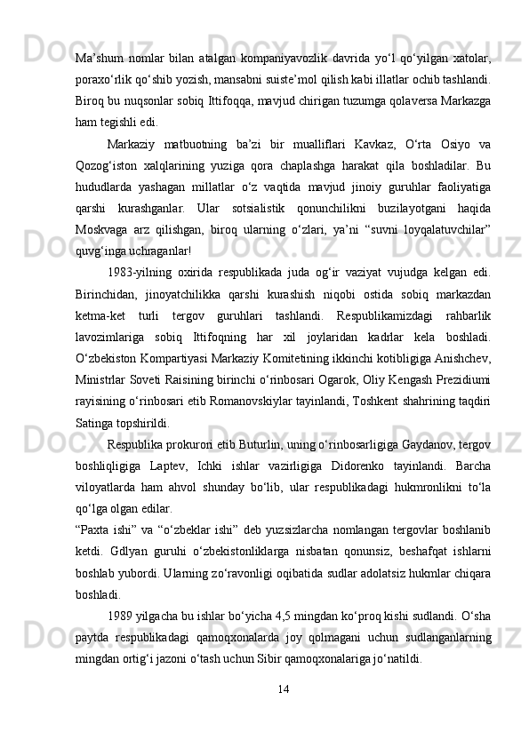 Ma’shum   nomlar   bilan   atalgan   kompaniyavozlik   davrida   yo‘l   qo‘yilgan   xatolar,
poraxo‘rlik qo‘shib yozish, mansabni suiste’mol qilish kabi illatlar ochib tashlandi.
Biroq bu nuqsonlar sobiq Ittifoqqa, mavjud chirigan tuzumga qolaversa Markazga
ham tegishli edi.
Markaziy   matbuotning   ba’zi   bir   mualliflari   Kavkaz,   O‘rta   Osiyo   va
Qozog‘iston   xalqlarining   yuziga   qora   chaplashga   harakat   qila   boshladilar.   Bu
hududlarda   yashagan   millatlar   o‘z   vaqtida   mavjud   jinoiy   guruhlar   faoliyatiga
qarshi   kurashganlar.   Ular   sotsialistik   qonunchilikni   buzilayotgani   haqida
Moskvaga   arz   qilishgan,   biroq   ularning   o‘zlari,   ya’ni   “suvni   loyqalatuvchilar”
quvg‘inga uchraganlar!
1983-yilning   oxirida   respublikada   juda   og‘ir   vaziyat   vujudga   kelgan   edi.
Birinchidan,   jinoyatchilikka   qarshi   kurashish   niqobi   ostida   sobiq   markazdan
ketma-ket   turli   tergov   guruhlari   tashlandi.   Respublikamizdagi   rahbarlik
lavozimlariga   sobiq   Ittifoqning   har   xil   joylaridan   kadrlar   kela   boshladi.
O‘zbekiston Kompartiyasi Markaziy Komitetining ikkinchi kotibligiga Anishchev,
Ministrlar Soveti Raisining birinchi o‘rinbosari Ogarok, Oliy Kengash Prezidiumi
rayisining o‘rinbosari etib Romanovskiylar tayinlandi, Toshkent shahrining taqdiri
Satinga topshirildi.
Respublika prokurori etib Buturlin, uning o‘rinbosarligiga Gaydanov, tergov
boshliqligiga   Laptev,   Ichki   ishlar   vazirligiga   Didorenko   tayinlandi.   Barcha
viloyatlarda   ham   ahvol   shunday   bo‘lib,   ular   respublikadagi   hukmronlikni   to‘la
qo‘lga olgan edilar.
“Paxta   ishi”   va   “o‘zbeklar   ishi”   deb   yuzsizlarcha   nomlangan   tergovlar   boshlanib
ketdi.   Gdlyan   guruhi   o‘zbekistonliklarga   nisbatan   qonunsiz,   beshafqat   ishlarni
boshlab yubordi. Ularning zo‘ravonligi oqibatida sudlar adolatsiz hukmlar chiqara
boshladi.
1989 yilgacha bu ishlar bo‘yicha 4,5 mingdan ko‘proq kishi sudlandi. O‘sha
paytda   respublikadagi   qamoqxonalarda   joy   qolmagani   uchun   sudlanganlarning
mingdan ortig‘i jazoni o‘tash uchun Sibir qamoqxonalariga jo‘natildi.
14 