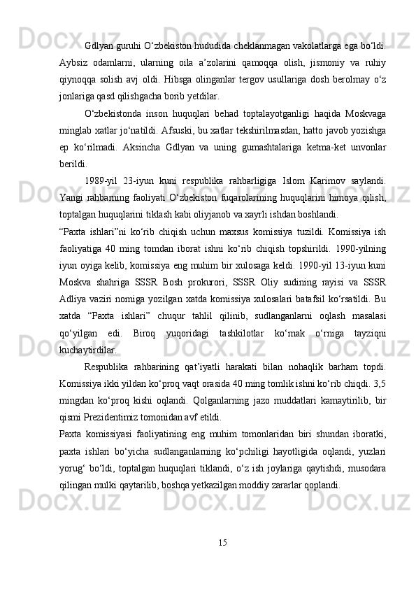 Gdlyan guruhi O‘zbekiston hududida cheklanmagan vakolatlarga ega bo‘ldi.
Aybsiz   odamlarni,   ularning   oila   a’zolarini   qamoqqa   olish,   jismoniy   va   ruhiy
qiynoqqa   solish   avj   oldi.   Hibsga   olinganlar   tergov   usullariga   dosh   berolmay   o‘z
jonlariga qasd qilishgacha borib yetdilar.
O‘zbekistonda   inson   huquqlari   behad   toptalayotganligi   haqida   Moskvaga
minglab xatlar jo‘natildi. Afsuski, bu xatlar tekshirilmasdan, hatto javob yozishga
ep   ko‘rilmadi.   Aksincha   Gdlyan   va   uning   gumashtalariga   ketma-ket   unvonlar
berildi.
1989-yil   23-iyun   kuni   respublika   rahbarligiga   Islom   Karimov   saylandi.
Yangi   rahbarning   faoliyati   O‘zbekiston   fuqarolarining   huquqlarini   himoya   qilish,
toptalgan huquqlarini tiklash kabi oliyjanob va xayrli ishdan boshlandi.
“Paxta   ishlari”ni   ko‘rib   chiqish   uchun   maxsus   komissiya   tuzildi.   Komissiya   ish
faoliyatiga   40   ming   tomdan   iborat   ishni   ko‘rib   chiqish   topshirildi.   1990-yilning
iyun oyiga kelib, komissiya eng muhim bir xulosaga keldi. 1990-yil 13-iyun kuni
Moskva   shahriga   SSSR   Bosh   prokurori,   SSSR   Oliy   sudining   rayisi   va   SSSR
Adliya   vaziri   nomiga   yozilgan   xatda   komissiya   xulosalari   batafsil   ko‘rsatildi.   Bu
xatda   “Paxta   ishlari”   chuqur   tahlil   qilinib,   sudlanganlarni   oqlash   masalasi
qo‘yilgan   edi.   Biroq   yuqoridagi   tashkilotlar   ko‘mak   o‘rniga   tayziqni
kuchaytirdilar.
Respublika   rahbarining   qat’iyatli   harakati   bilan   nohaqlik   barham   topdi.
Komissiya ikki yildan ko‘proq vaqt orasida 40 ming tomlik ishni ko‘rib chiqdi. 3,5
mingdan   ko‘proq   kishi   oqlandi.   Qolganlarning   jazo   muddatlari   kamaytirilib,   bir
qismi Prezidentimiz tomonidan avf etildi.
Paxta   komissiyasi   faoliyatining   eng   muhim   tomonlaridan   biri   shundan   iboratki,
paxta   ishlari   bo‘yicha   sudlanganlarning   ko‘pchiligi   hayotligida   oqlandi,   yuzlari
yorug‘   bo‘ldi,   toptalgan   huquqlari   tiklandi,   o‘z   ish   joylariga   qaytishdi,   musodara
qilingan mulki qaytarilib, boshqa yetkazilgan moddiy zararlar qoplandi.
15 