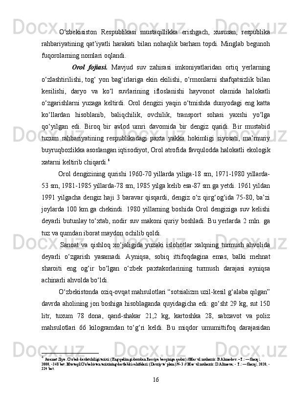 O‘zbekisiston   Respublikasi   mustaqillikka   erishgach,   xususan,   respublika
rahbariyatining  qat’iyatli   harakati  bilan  nohaqlik barham  topdi.  Minglab  begunoh
fuqorolarning nomlari oqlandi.
                Orol   fojiasi.   Mavjud   suv   zahirasi   imkoniyatlaridan   ortiq   yerlarning
o‘zlashtirilishi,   tog‘  yon  bag‘irlariga  ekin  ekilishi,   o‘rmonlarni  shafqatsizlik  bilan
kesilishi,   daryo   va   ko‘l   suvlarining   ifloslanishi   hayvonot   olamida   halokatli
o‘zgarishlarni   yuzaga   keltirdi.   Orol   dengizi   yaqin   o‘tmishda   dunyodagi   eng   katta
ko‘llardan   hisoblanib,   baliqchilik,   ovchilik,   transport   sohasi   yaxshi   yo‘lga
qo‘yilgan   edi.   Biroq   bir   avlod   umri   davomida   bir   dengiz   quridi.   Bir   mustabid
tuzum   rahbariyatining   respublikadagi   paxta   yakka   hokimligi   siyosati,   ma’muriy
buyruqbozlikka asoslangan iqtisodiyot, Orol atrofida favqulodda halokatli ekologik
xatarni keltirib chiqardi. 4
               Orol dengizining qurishi 1960-70 yillarda yiliga-18 sm, 1971-1980 yillarda-
53 sm, 1981-1985 yillarda-78 sm, 1985 yilga kelib esa-87 sm.ga yetdi. 1961 yildan
1991 yilgacha dengiz haji  3 baravar  qisqardi, dengiz o‘z qirg‘og‘ida 75-80, ba’zi
joylarda   100   km.ga   chekindi.   1980   yillarning   boshida   Orol   dengiziga   suv   kelishi
deyarli butunlay to‘xtab, nodir suv makoni quriy boshladi. Bu yerlarda 2 mln. ga
tuz va qumdan iborat maydon ochilib qoldi.
              Sanoat   va   qishloq   xo‘jaligida   yuzaki   islohotlar   xalqning   turmush   ahvolida
deyarli   o‘zgarish   yasamadi.   Ayniqsa,   sobiq   ittifoqdagina   emas,   balki   mehnat
sharoiti   eng   og‘ir   bo‘lgan   o‘zbek   paxtakorlarining   turmush   darajasi   ayniqsa
achinarli ahvolda bo‘ldi.
         O‘zbekistonda oziq-ovqat mahsulotlari “sotsializm uzil-kesil g‘alaba qilgan”
davrda aholining jon boshiga hisoblaganda quyidagicha edi: go‘sht 29 kg, sut 150
litr,   tuxum   78   dona,   qand-shakar   21,2   kg,   kartoshka   28,   sabzavot   va   poliz
mahsulotlari   66   kilogramdan   to‘g‘ri   keldi.   Bu   miqdor   umumittifoq   darajasidan
4
  Azamat Ziyo. O’zbek davlatchiligi tarixi: (Eng qadimgi davrdan Rossiya bosqiniga qadar) //Mas`ul muharrir: B.Ahmedov. –T.: ―Sharq , ‖
2000, -368 bet. Mustaqil O’zbekiston tarixining dastlabki sahifalari: (Davriy to’plam) № 3 // Mas`ul muharrir: D.Alimova; - T.: ―Sharq , 2020, -
‖
224 bet.
16 