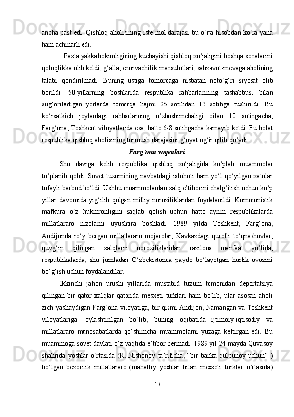 ancha past edi. Qishloq aholisining iste’mol darajasi bu o‘rta hisobdan ko‘ra yana
ham achinarli edi.
           Paxta yakkahokimligining kuchayishi qishloq xo‘jaligini boshqa sohalarini
qoloqlikka olib keldi, g‘alla, chorvachilik mahsulotlari, sabzavot-mevaga aholining
talabi   qondirilmadi.   Buning   ustiga   tomorqaga   nisbatan   noto‘g‘ri   siyosat   olib
borildi.   50-yillarning   boshlarida   respublika   rahbarlarining   tashabbusi   bilan
sug‘oriladigan   yerlarda   tomorqa   hajmi   25   sotihdan   13   sotihga   tushirildi.   Bu
ko‘rsatkich   joylardagi   rahbarlarning   o‘zboshimchaligi   bilan   10   sotihgacha,
Farg‘ona, Toshkent viloyatlarida esa, hatto 6-8 sotihgacha kamayib ketdi. Bu holat
respublika qishloq aholisining turmush darajasini g‘oyat og‘ir qilib qo‘ydi.
Farg`ona  voqealari.
Shu   davrga   kelib   respublika   qishloq   xo‘jaligida   ko‘plab   muammolar
to‘planib   qoldi.   Sovet   tuzumining   navbatdagi   islohoti   ham   yo‘l   qo‘yilgan   xatolar
tufayli barbod bo‘ldi.   Ushbu muammolardan xalq e’tiborini chalg‘itish uchun ko‘p
yillar   davomida   yig‘ilib   qolgan   milliy   noroziliklardan   foydalanildi.   Kommunistik
mafkura   o‘z   hukmronlig ini   saqlab   qolish   uchun   hatto   ayrim   respublikalarda
millatlararo   nizolarni   uyushtira   boshladi.   1989   yilda   Toshkent,   Farg‘ona,
Andijonda   ro‘y   bergan   millatlararo   mojarolar,   Kavkazdagi   qurolli   to‘qnashuvlar,
quvg‘in   qilingan   xalqlarni   noroziliklaridan   razilona   manfaat   yo‘lida,
respublikalarda,   shu   jumladan   O‘zbekistonda   paydo   bo‘layotgan   hurlik   ovozini
bo‘g‘ish uchun foydalandilar.  
Ikkinchi   jahon   urushi   yillarida   mustabid   tuzum   tomonidan   deportatsiya
qilingan   bir   qator   xalqlar   qatorida   mesxeti   turklari   ham   bo‘lib,   ular   asosan   aholi
zich yashaydigan Farg‘ona viloyatiga, bir qismi Andijon, Namangan va Toshkent
viloyatlariga   joylashtirilgan   bo‘lib,   buning   oqibatida   ijtimoiy-iqtisodiy   va
millatlararo   munosabatlarda   qo‘shimcha   muammolarni   yuzaga   keltirgan   edi.   Bu
muammoga sovet davlati o‘z vaqtida e’tibor bermadi. 1989 yil 24 mayda Quvasoy
shahrida  yoshlar  o‘rtasida  (R.  Nishonov   ta’rificha,   “bir  banka   qulpunoy  uchun”  )
bo‘lgan   bezorilik   millatlararo   (mahalliy   yoshlar   bilan   mesxeti   turklar   o‘rtasida)
17 