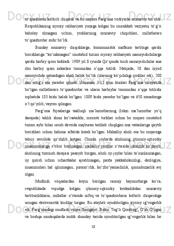 to‘qnashuvni keltirib chiqardi va bu mojaro Farg‘ona vodiysida ommaviy tus oldi.
Respublikaning   siyosiy   rahbariyati   yuzaga   kelgan   bu   murakkab   vaziyatni   to‘g‘ri
baholay   olmagani   uchun,   yoshlarning   ommaviy   chiqishlari,   millatlararo
to‘qnashuvlar sodir bo‘ldi.
Bunday   ommaviy   chiqishlarga,   kommunistik   mafkura   tartibiga   qarshi
borishlariga “ko‘nikmagan” mustabid tuzum siyosiy rahbariyati namoyishchilarga
qarshi harbiy qism tashladi. 1989 yil 8 iyunda Qo‘qonda tinch namoyishchilar ana
shu   harbiy   qism   askarlari   tomonidan   o‘qqa   tutildi.   Natijada,   50   dan   ziyod
namoyishda qatnashgan  aholi  halok bo‘ldi  (ularning ko‘pchiligi  yoshlar  edi), 200
dan   ortig‘i   esa   yarador   qilindi.   Umuman   3-12   iyun   kunlari   Farg‘ona   viloyatida
bo‘lgan   millatlararo   to‘qnashuvlar   va   ularni   harbiylar   tomonidan   o‘qqa   tutilishi
oqibatida 103 kishi  halok bo‘lgan. 1009 kishi  yarador  bo‘lgan va 650 xonadonga
o‘t qo‘yilib, vayron qilingan.
Farg‘ona   fojealariga   taalluqli   ma’lumotlarning   (lekin   ma’lumotlar   yo‘q
darajada)   tahlili   shuni   ko‘rsatadiki,   mesxeti   turklari   uchun   bu   mojaro   mustabid
tuzum aybi bilan urush davrida majburan tashlab chiqilgan ona vatanlariga qaytib
borishlari   uchun   bahona   sifatida   kerak   bo‘lgan.   Mahalliy   aholi   esa   bu   mojaroga
tabiiy   ravishda   qo‘shilib   ketgan.   Chunki   joylarda   aholining   ijtimoiy-iqtisodiy
muammolariga   e’tibor   berilmagan,   mahalliy   yoshlar   o‘rtasida   ishsizlik   ko‘payib,
aholining turmush darajasi  pasayib borgan, aholi uy-joylar bilan ta’minlanmagan,
uy   qurish   uchun   uchastkalar   ajratilmagan,   paxta   yakkahokimligi,   ekologiya,
muammolari   hal   qilinmagan,   poraxo‘rlik,   ko‘zbo‘yamachilik,   qonunbuzarlik   avj
olgan.
Mudhish   voqealardan   keyin   berilgan   rasmiy   bayonotlarga   ko‘ra,
respublikada   vujudga   kelgan   ijtimoiy-iqtisodiy   keskinlikdan   ommaviy
tartibsizliklarni,   millatlar   o‘rtasida   nifoq   va   to‘qnashuvlarni   keltirib   chiqarishga
uringan   ekstremistik   kuchlar   turgan.   Bu   ataylab   uyushtirilgan   siyosiy   ig‘vogarlik
edi. Farg‘onadagi mudhish voqea Sumgayit, Boku, Tog‘li Qorabog‘, O‘sh-O‘zgan
va   boshqa   mintaqalarda   xuddi   shunday   tarzda   uyushtirilgan   ig‘vogarlik   bilan   bir
18 