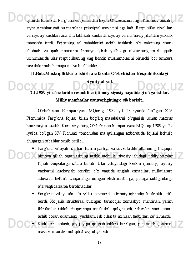 qatorda turar edi. Farg‘ona voqealaridan keyin O‘zbekistonning I.Karimov boshliq
siyosiy rahbariyati bu masalada prinsipial mavqeini egalladi. Respublika ziyolilari
va siyosiy kuchlari ana shu tahlikali kunlarda siyosiy va ma’naviy jihatdan yuksak
mavqeda   turdi.   Fojeaning   asl   sabablarini   ochib   tashlash,   o‘z   xalqining   shon-
shuhrati   va   qadr-qimmatini   himoya   qilish   yo‘lidagi   o‘zlarining   mashaqqatli
urinishlarida   ular   respublikaning   eng   keskin   muammolarini   birinchi   bor   oshkora
ravishda muhokamaga qo‘ya boshladilar.
II.Bob.Mustaqillikka erishish arafasida O‘zbekiston Respubliksidagi
siyosiy ahvol.
2.1. 1989 yil o`rtalarida respublika ijtimoiy-siyosiy hayotidagi o`zgarishlar.
Milliy manfaatlar ustuvorligining o`sib borishi.
O’zbekiston   Kompartiyasi   MQning   1989   yil   23   iyunda   bo’lgan   XIV
Plenumida   Farg’ona   fojiasi   bilan   bog’liq   masalalarni   o’rganish   uchun   maxsus
komissiyasi tuzildi. Komissiyaning O’zbekiston kompartiyasi MQning 1989 yil 29
iyulda   bo’lgan   XV   Plenumi   tomonidan   ma’qullangan   axborotida   fojiani   keltirib
chiqargan sabablar ochib berildi.
 Farg’ona viloyati, shahar, tuman partiya va sovet tashkilotlarining, huquqni
himoya   qilish   organlarining   tashkilotchilik,   siyosiy   ishidagi   jiddiy   xatolar
fojiali   voqealarga   sabab   bo’ldi.   Ular   viloyatdagi   keskin   ijtimoiy,   siyosiy
vaziyatni   kuchayishi   xavfini   o’z   vaqtida   anglab   etmadilar,   millatlararo
adovatni   keltirib   chiqarishga   uringan   ekstrimistlarga,   poraga   sotilganlarga
o’z vaqtida zarba berolmadilar.
 Farg’ona   viloyatida   o’n   yillar   davomida   ijtimoiy-iqtisodiy   keskinlik   ortib
bordi.   Xo’jalik   strukturasi   buzilgan,   tarmoqlar   xomashyo   etishtirish,   yarim
fabrikatlar   ishlab   chiqarishga   moslashib   qolgan   edi,   ishsizlar   soni   tobora
oshib borar, odamlarni, yoshlarni ish bilan ta’minlash tadbirlari ko’rilmasdi.
 Kadrlarni   tanlash,   joy-joyiga   qo’yish   ishlari   buzilgan,   poraxo’rlik,   xizmat
mavqeini suiste’mol qilish avj olgan edi.
19