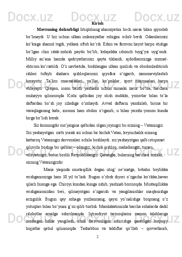 Kirish
Mavzuning   dolzarbligi :Istiqlolning   ahamiyatini   hech   narsa   bilan   qiyoslab
bo’lmaydi.   U   biz   uchun   ulkan   imkoniyatlar   eshigini   ochib   berdi.   Odamlarimiz
ko’ksiga shamol tegdi, yelkasi oftob ko’rdi. Erkin va farovon hayot barpo etishga
bo’lgan   chin   istak-xohish   paydo   bo’lib,   kelajakka   ishonch   tuyg’ysi   uyg’ondi.
Milliy   an’ana   hamda   qadriyatlarimiz   qayta   tiklandi,   ajdodlarimizga   xurmat-
ehtirom ko’rsatildi. O’z navbatida, boshlangan ulkan qurilish va obodonlashtirish
ishlari   tufayli   shaharu   qishloqlarimiz   qiyofasi   o’zgarib,   zamonaviylashib
borayotir.   Ta’lim   muassasalari,   yo’llar,   ko’priklar,   sport   majmualari   barpo
etilayapti.   Qisqasi,   inson   baxtli   yashashi   uchun   nimaiki   zarur   bo’lsa,   barchasi
muhayyo   qilinmoqda.   Kishi   qalbidan   joy   olish   xuddiki,   yozuvlar   bilan   to’la
daftardan   bo’sh   joy   izlashga   o’xshaydi.   Avval   daftarni   yaxshilab,   birma   bir
varaqlaganing   kabi,   insonni   ham   obdon   o’rganib,   u   bilan   yaxshi-yomon   kunda
birga bo’lish kerak.
       Siz kimningdir mo’jazgina qalbidan olgan joyingiz bu sizning – Vataningiz. 
Siz yashayotgan  mitti yurak siz uchun bir kichik Vatan, keyinchalik sizning 
kattaroq Vataningiz darvozalari ochila boshlaydi: siz yashayotgan qalb istiqomat 
qiluvchi boshqa bir qalblar – oilangiz, kichik qishloq, mahallangiz, tuman, 
viloyatingiz, butun boshli Respublikangiz. Qarangki, bularning barchasi sizniki, 
sizning Vataningizdir.
              Mana   yaqinda   mustaqillik   degan   ulug’   ne’matga,   bebaho   boylikka
erishganimizga   ham   30   yil   to’ladi.   Bugun   o’zbek   diyori   o’zgacha   ko’rkka,havas
qilarli husnga ega. Chiroyi kundan kunga oshib, yashnab bormoqda. Mustaqillikka
erishganimizdan   beri,   qilinayotgan   o’zgarish   va   yangilanishlar   maqtanishga
arzigulik.   Bugun   qay   sohaga   yuzlanmang,   qaysi   yo’nalishga   boqmang   o’z
yutuqlari bilan bo’ynini g’oz qilib turibdi. Mamlakatimizda barcha sohalarda dadil
islohotlar   amalga   oshirilmoqda.   Iqtisodiyot   tarmoqlarini   zamon   talablariga
moslagan   holda   yangilash,   aholi   farovonligini   oshirishga   qaratilgan   huquqiy
hujjatlar   qabul   qilinmoqda.   Tashabbus   va   takliflar   qo’llab   –   quvvatlanib,
2 