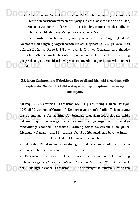  Ana   shunday   keskinlikdan,   respublikada   ijtimoiy-siyosiy   beqarorlikni
keltirib chiqarishdan manfaatdor siyosiy kuchlar allaqachon ishlab chiqilgan,
puxta   tayyorgarlik   ko’rgan   reja   asosida   ig’vogarona   harakat   qildilar,
olomonga oldindan tayyorlangan varaqalar tarqatdilar.
Farg’onada   sodir   bo’lgan   siyosiy   ig’vogarlik   Tbilisi,   Tog’li   Qorabog’,
Bokuda tashkil etilgan ig’vogarliklardan biri edi. Keyinchalik 1990 yil fevral-mart
oylarida   Bo’ka   va   Parkent,   1990   yil   iyunda   O’sh   va   O’zganda   ham   shunday
urinishlar bo’ldi. Yovuz kuchlar o’z maqsadiga erisha olmadilar. O’zbekistonning
yangi rahbariyati tomonidan ko’rilgan chora-tadbirlar natijasida keskinlik bartaraf
qilindi.
2.2.  Islom Karimovning O`zb kiston R spublikasi birinchi Pr zid nti etibе е е е
saylanishi. Mustaqillik D klaratsiyasining qabul qilinishi va uning
е
ahamiyati.
Mustaqillik   Deklaratsiyasi   O’zbekiston   SSR   Oliy   Sovetining   ikkinchi   sessiyasi
1990 yil 20 iyun kuni  «Mustaqillik Deklaratsiyasi»ni qabul qildi.  Deklaratsiyada
har   bir   millatning   o’z   taqdirini   o’zi   belgilash   huquqidan   kelib   chiqqan   holda,
xalqaro   huquq   qoidalariga,   umumbashariy   qadriyatlariga   va   demokratiya
tamoyillariga   asoslanib   O’zbekiston   SSRning   davlat   suvereniteti   e’lon   qilindi.
Mustaqillik Deklaratsiyasi 12 moddadan iborat bo’lib, quyidagilar bayon etilgan:
O’zbekiston SSR davlat suvereniteti
•  O’zbekiston SSR demokratik davlatining o’z hududida barcha tarkibiy qismlarda
va barcha tashqi munosabatlarda tanho hokimligidir.
•   O’zbekiston   SSR   davlat   hududi   chegarasi   daxlsiz   va   bu   hudud   xalqning
muhokamasiga   qo’yilmay   turib   o’zgartirilishi   mumkin   emas.   SSSR   Oliy   Soveti
qabul qiladigan qarorlar O’zbekiston SSR Konstitutsiyasiga  muvofiq O’zbekiston
20
