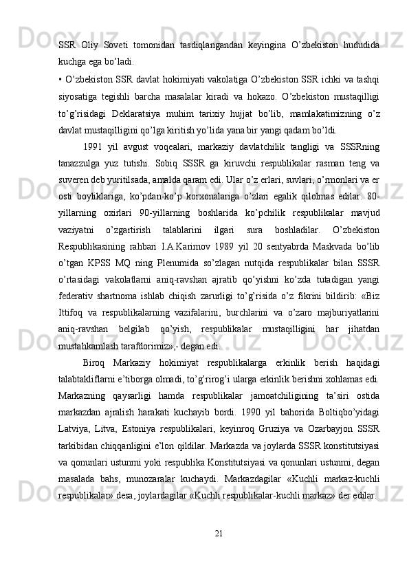 SSR   Oliy   Soveti   tomonidan   tasdiqlangandan   keyingina   O’zbekiston   hududida
kuchga ega bo’ladi.
•   O’zbekiston SSR davlat hokimiyati vakolatiga O’zbekiston SSR ichki va tashqi
siyosatiga   tegishli   barcha   masalalar   kiradi   va   hokazo.   O’zbekiston   mustaqilligi
to’g’risidagi   Deklaratsiya   muhim   tarixiy   hujjat   bo’lib,   mamlakatimizning   o’z
davlat mustaqilligini qo’lga kiritish yo’lida yana bir yangi qadam bo’ldi. 
1991   yil   avgust   voqеalari,   markaziy   davlatchilik   tangligi   va   SSSRning
tanazzulga   yuz   tutishi.   Sobiq   SSSR   ga   kiruvchi   respublikalar   rasman   teng   va
suveren deb yuritilsada, amalda qaram edi. Ular o’z erlari, suvlari, o’rmonlari va er
osti   boyliklariga,   ko’pdan-ko’p   korxonalariga   o’zlari   egalik   qilolmas   edilar.   80-
yillarning   oxirlari   90-yillarning   boshlarida   ko’pchilik   respublikalar   mavjud
vaziyatni   o’zgartirish   talablarini   ilgari   sura   boshladilar.   O’zbekiston
Respublikasining   rahbari   I.A.Karimov   1989   yil   20   sentyabrda   Maskvada   bo’lib
o’tgan   KPSS   MQ   ning   Plenumida   so’zlagan   nutqida   respublikalar   bilan   SSSR
o’rtasidagi   vakolatlarni   aniq-ravshan   ajratib   qo’yishni   ko’zda   tutadigan   yangi
federativ   shartnoma   ishlab   chiqish   zarurligi   to’g’risida   o’z   fikrini   bildirib:   «Biz
Ittifoq   va   respublikalarning   vazifalarini,   burchlarini   va   o’zaro   majburiyatlarini
aniq-ravshan   belgilab   qo’yish,   respublikalar   mustaqilligini   har   jihatdan
mustahkamlash tarafdorimiz»,- degan edi.
Biroq   Markaziy   hokimiyat   respublikalarga   erkinlik   berish   haqidagi
talabtakliflarni e’tiborga olmadi, to’g’rirog’i ularga erkinlik berishni xohlamas edi.
Markazning   qaysarligi   hamda   respublikalar   jamoatchiligining   ta’siri   ostida
markazdan   ajralish   harakati   kuchayib   bordi.   1990   yil   bahorida   Boltiqbo’yidagi
Latviya,   Litva,   Estoniya   respublikalari,   keyinroq   Gruziya   va   Ozarbayjon   SSSR
tarkibidan chiqqanligini e’lon qildilar. Markazda va joylarda SSSR konstitutsiyasi
va qonunlari ustunmi yoki respublika Konstitutsiyasi va qonunlari ustunmi, degan
masalada   bahs,   munozaralar   kuchaydi.   Markazdagilar   «Kuchli   markaz-kuchli
respublikalar» desa, joylardagilar «Kuchli respublikalar-kuchli markaz» der edilar.
21 