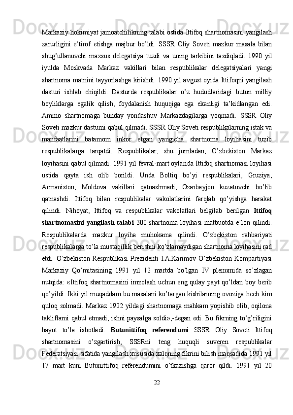 Markaziy hokimiyat jamoatchilikning talabi ostida Ittifoq shartnomasini yangilash
zarurligini   e’tirof   etishga   majbur   bo’ldi.   SSSR   Oliy   Soveti   mazkur   masala   bilan
shug’ullanuvchi   maxsus   delegatsiya   tuzdi   va   uning   tarkibini   tasdiqladi.   1990   yil
iyulda   Moskvada   Markaz   vakillari   bilan   respublikalar   delegatsiyalari   yangi
shartnoma matnini tayyorlashga kirishdi. 1990 yil avgust oyida Ittifoqni yangilash
dasturi   ishlab   chiqildi.   Dasturda   respublikalar   o’z   hududlaridagi   butun   milliy
boyliklarga   egalik   qilish,   foydalanish   huquqiga   ega   ekanligi   ta’kidlangan   edi.
Ammo   shartnomaga   bunday   yondashuv   Markazdagilarga   yoqmadi.   SSSR   Oliy
Soveti mazkur dasturni qabul qilmadi. SSSR Oliy Soveti respublikalarning istak va
manfaatlarini   batamom   inkor   etgan   yangicha   shartnoma   loyihasini   tuzib
respublikalarga   tarqatdi.   Respublikalar,   shu   jumladan,   O’zbekiston   Markaz
loyihasini qabul qilmadi. 1991 yil fevral-mart oylarida Ittifoq shartnomasi loyihasi
ustida   qayta   ish   olib   borildi.   Unda   Boltiq   bo’yi   respublikalari,   Gruziya,
Armaniston,   Moldova   vakillari   qatnashmadi,   Ozarbayjon   kuzatuvchi   bo’lib
qatnashdi.   Ittifoq   bilan   respublikalar   vakolatlarini   farqlab   qo’yishga   harakat
qilindi.   Nihoyat,   Ittifoq   va   respublikalar   vakolatlari   belgilab   berilgan   Ittifoq
shartnomasini   yangilash talabi   300 shartnoma  loyihasi   matbuotda  e’lon  qilindi.
Respublikalarda   mazkur   loyiha   muhokama   qilindi.   O’zbekiston   rahbariyati
respublikalarga to’la mustaqillik berishni ko’zlamaydigan shartnoma loyihasini rad
etdi. O’zbekiston  Respublikasi  Prezidenti  I.A.Karimov O’zbekiston  Kompartiyasi
Markaziy   Qo’mitasining   1991   yil   12   martda   bo’lgan   IV   plenumida   so’zlagan
nutqida: «Ittifoq shartnomasini  imzolash uchun eng qulay payt qo’ldan boy berib
qo’yildi. Ikki yil muqaddam bu masalani ko’targan kishilarning ovoziga hech kim
quloq solmadi. Markaz 1922 yildagi shartnomaga mahkam yopishib olib, oqilona
takliflarni qabul etmadi, ishni paysalga soldi»,-degan edi. Bu fikrning to’g’riligini
hayot   to’la   isbotladi.   Butunittifoq   referendumi   SSSR   Oliy   Soveti   Ittifoq
shartnomasini   o’zgartirish,   SSSRni   teng   huquqli   suveren   respublikalar
Federatsiyasi sifatida yangilash xususida xalqning fikrini bilish maqsadida 1991 yil
17   mart   kuni   Butunittifoq   referendumini   o’tkazishga   qaror   qildi.   1991   yil   20
22 