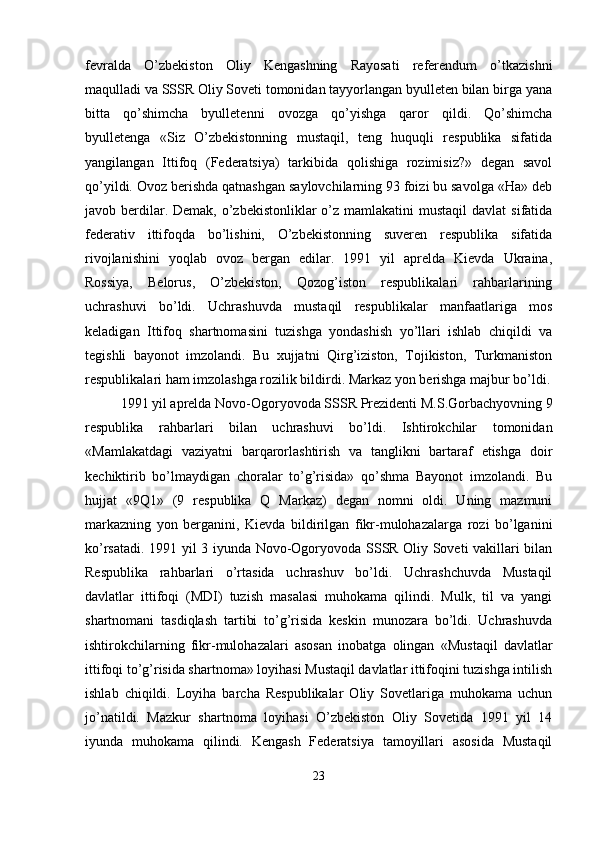 fevralda   O’zbekiston   Oliy   Kengashning   Rayosati   referendum   o’tkazishni
maqulladi va SSSR Oliy Soveti tomonidan tayyorlangan byulleten bilan birga yana
bitta   qo’shimcha   byulletenni   ovozga   qo’yishga   qaror   qildi.   Qo’shimcha
byulletenga   «Siz   O’zbekistonning   mustaqil,   teng   huquqli   respublika   sifatida
yangilangan   Ittifoq   (Federatsiya)   tarkibida   qolishiga   rozimisiz?»   degan   savol
qo’yildi. Ovoz berishda qatnashgan saylovchilarning 93 foizi bu savolga «Ha» deb
javob berdilar. Demak,  o’zbekistonliklar  o’z mamlakatini  mustaqil  davlat  sifatida
federativ   ittifoqda   bo’lishini,   O’zbekistonning   suveren   respublika   sifatida
rivojlanishini   yoqlab   ovoz   bergan   edilar.   1991   yil   aprelda   Kievda   Ukraina,
Rossiya,   Belorus,   O’zbekiston,   Qozog’iston   respublikalari   rahbarlarining
uchrashuvi   bo’ldi.   Uchrashuvda   mustaqil   respublikalar   manfaatlariga   mos
keladigan   Ittifoq   shartnomasini   tuzishga   yondashish   yo’llari   ishlab   chiqildi   va
tegishli   bayonot   imzolandi.   Bu   xujjatni   Qirg’iziston,   Tojikiston,   Turkmaniston
respublikalari ham imzolashga rozilik bildirdi. Markaz yon berishga majbur bo’ldi.
1991 yil aprelda Novo-Ogoryovoda SSSR Prezidenti M.S.Gorbachyovning 9
respublika   rahbarlari   bilan   uchrashuvi   bo’ldi.   Ishtirokchilar   tomonidan
«Mamlakatdagi   vaziyatni   barqarorlashtirish   va   tanglikni   bartaraf   etishga   doir
kechiktirib   bo’lmaydigan   choralar   to’g’risida»   qo’shma   Bayonot   imzolandi.   Bu
hujjat   «9Q1»   (9   respublika   Q   Markaz)   degan   nomni   oldi.   Uning   mazmuni
markazning   yon   berganini,   Kievda   bildirilgan   fikr-mulohazalarga   rozi   bo’lganini
ko’rsatadi. 1991 yil 3 iyunda Novo-Ogoryovoda SSSR Oliy Soveti vakillari bilan
Respublika   rahbarlari   o’rtasida   uchrashuv   bo’ldi.   Uchrashchuvda   Mustaqil
davlatlar   ittifoqi   (MDI)   tuzish   masalasi   muhokama   qilindi.   Mulk,   til   va   yangi
shartnomani   tasdiqlash   tartibi   to’g’risida   keskin   munozara   bo’ldi.   Uchrashuvda
ishtirokchilarning   fikr-mulohazalari   asosan   inobatga   olingan   «Mustaqil   davlatlar
ittifoqi to’g’risida shartnoma» loyihasi Mustaqil davlatlar ittifoqini tuzishga intilish
ishlab   chiqildi.   Loyiha   barcha   Respublikalar   Oliy   Sovetlariga   muhokama   uchun
jo’natildi.   Mazkur   shartnoma   loyihasi   O’zbekiston   Oliy   Sovetida   1991   yil   14
iyunda   muhokama   qilindi.   Kengash   Federatsiya   tamoyillari   asosida   Mustaqil
23 