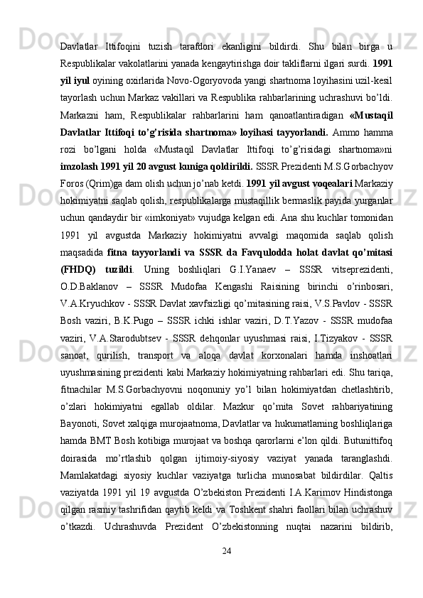 Davlatlar   Ittifoqini   tuzish   tarafdori   ekanligini   bildirdi.   Shu   bilan   birga   u
Respublikalar vakolatlarini yanada kengaytirishga doir takliflarni ilgari surdi.  1991
yil iyul  oyining oxirlarida Novo-Ogoryovoda yangi shartnoma loyihasini uzil-kesil
tayorlash  uchun Markaz vakillari va Respublika  rahbarlarining uchrashuvi  bo’ldi.
Markazni   ham,   Respublikalar   rahbarlarini   ham   qanoatlantiradigan   «Mustaqil
Davlatlar   Ittifoqi   to’g’risida   shartnoma»   loyihasi   tayyorlandi.   Ammo   hamma
rozi   bo’lgani   holda   «Mustaqil   Davlatlar   Ittifoqi   to’g’risidagi   shartnoma»ni
imzolash 1991 yil 20 avgust kuniga qoldirildi.  SSSR Prezidenti M.S.Gorbachyov
Foros (Qrim)ga dam olish uchun jo’nab ketdi.  1991 yil avgust voqealari  Markaziy
hokimiyatni saqlab qolish, respublikalarga mustaqillik bermaslik payida yurganlar
uchun qandaydir bir «imkoniyat» vujudga kelgan edi. Ana shu kuchlar tomonidan
1991   yil   avgustda   Markaziy   hokimiyatni   avvalgi   maqomida   saqlab   qolish
maqsadida   fitna   tayyorlandi   va   SSSR   da   Favqulodda   holat   davlat   qo’mitasi
(FHDQ)   tuzildi .   Uning   boshliqlari   G.I.Yanaev   –   SSSR   vitseprezidenti,
O.D.Baklanov   –   SSSR   Mudofaa   Kengashi   Raisining   birinchi   o’rinbosari,
V.A.Kryuchkov - SSSR Davlat xavfsizligi qo’mitasining raisi, V.S.Pavlov - SSSR
Bosh   vaziri,   B.K.Pugo   –   SSSR   ichki   ishlar   vaziri,   D.T.Yazov   -   SSSR   mudofaa
vaziri,   V.A.Starodubtsev   -   SSSR   dehqonlar   uyushmasi   raisi,   I.Tizyakov   -   SSSR
sanoat,   qurilish,   transport   va   aloqa   davlat   korxonalari   hamda   inshoatlari
uyushmasining prezidenti kabi Markaziy hokimiyatning rahbarlari edi. Shu tariqa,
fitnachilar   M.S.Gorbachyovni   noqonuniy   yo’l   bilan   hokimiyatdan   chetlashtirib,
o’zlari   hokimiyatni   egallab   oldilar.   Mazkur   qo’mita   Sovet   rahbariyatining
Bayonoti, Sovet xalqiga murojaatnoma, Davlatlar va hukumatlarning boshliqlariga
hamda BMT Bosh kotibiga murojaat va boshqa qarorlarni e’lon qildi. Butunittifoq
doirasida   mo’rtlashib   qolgan   ijtimoiy-siyosiy   vaziyat   yanada   taranglashdi.
Mamlakatdagi   siyosiy   kuchlar   vaziyatga   turlicha   munosabat   bildirdilar.   Qaltis
vaziyatda   1991   yil   19   avgustda   O’zbekiston   Prezidenti   I.A.Karimov   Hindistonga
qilgan rasmiy tashrifidan qaytib keldi va Toshkent shahri faollari bilan uchrashuv
o’tkazdi.   Uchrashuvda   Prezident   O’zbekistonning   nuqtai   nazarini   bildirib,
24