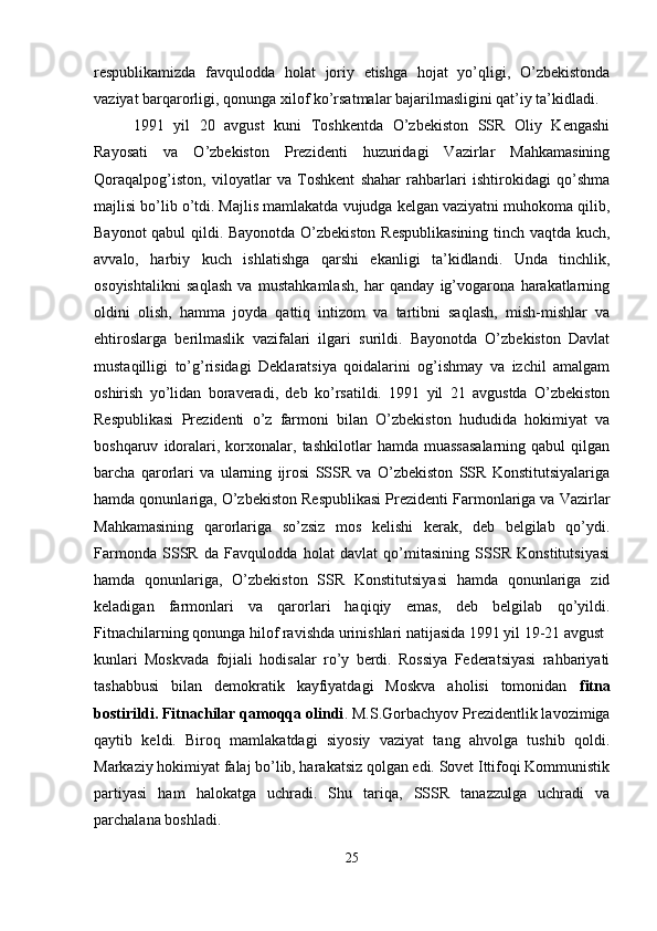 respublikamizda   favqulodda   holat   joriy   etishga   hojat   yo’qligi,   O’zbekistonda
vaziyat barqarorligi, qonunga xilof ko’rsatmalar bajarilmasligini qat’iy ta’kidladi.
1991   yil   20   avgust   kuni   Toshkentda   O’zbekiston   SSR   Oliy   Kengashi
Rayosati   va   O’zbekiston   Prezidenti   huzuridagi   Vazirlar   Mahkamasining
Qoraqalpog’iston,   viloyatlar   va   Toshkent   shahar   rahbarlari   ishtirokidagi   qo’shma
majlisi bo’lib o’tdi. Majlis mamlakatda vujudga kelgan vaziyatni muhokoma qilib,
Bayonot qabul qildi. Bayonotda O’zbekiston Respublikasining  tinch vaqtda kuch,
avvalo,   harbiy   kuch   ishlatishga   qarshi   ekanligi   ta’kidlandi.   Unda   tinchlik,
osoyishtalikni   saqlash   va   mustahkamlash,   har   qanday   ig’vogarona   harakatlarning
oldini   olish,   hamma   joyda   qattiq   intizom   va   tartibni   saqlash,   mish-mishlar   va
ehtiroslarga   berilmaslik   vazifalari   ilgari   surildi.   Bayonotda   O’zbekiston   Davlat
mustaqilligi   to’g’risidagi   Deklaratsiya   qoidalarini   og’ishmay   va   izchil   amalgam
oshirish   yo’lidan   boraveradi,   deb   ko’rsatildi.   1991   yil   21   avgustda   O’zbekiston
Respublikasi   Prezidenti   o’z   farmoni   bilan   O’zbekiston   hududida   hokimiyat   va
boshqaruv   idoralari,  korxonalar,  tashkilotlar   hamda  muassasalarning   qabul   qilgan
barcha   qarorlari   va   ularning   ijrosi   SSSR   va   O’zbekiston   SSR   Konstitutsiyalariga
hamda qonunlariga, O’zbekiston Respublikasi Prezidenti Farmonlariga va Vazirlar
Mahkamasining   qarorlariga   so’zsiz   mos   kelishi   kerak,   deb   belgilab   qo’ydi.
Farmonda   SSSR   da   Favqulodda   holat   davlat   qo’mitasining   SSSR   Konstitutsiyasi
hamda   qonunlariga,   O’zbekiston   SSR   Konstitutsiyasi   hamda   qonunlariga   zid
keladigan   farmonlari   va   qarorlari   haqiqiy   emas,   deb   belgilab   qo’yildi.
Fitnachilarning qonunga hilof ravishda urinishlari natijasida 1991 yil 19-21 avgust
kunlari   Moskvada   fojiali   hodisalar   ro’y   berdi.   Rossiya   Federatsiyasi   rahbariyati
tashabbusi   bilan   demokratik   kayfiyatdagi   Moskva   aholisi   tomonidan   fitna
bostirildi. Fitnachilar qamoqqa olindi . M.S.Gorbachyov Prezidentlik lavozimiga
qaytib   keldi.   Biroq   mamlakatdagi   siyosiy   vaziyat   tang   ahvolga   tushib   qoldi.
Markaziy hokimiyat falaj bo’lib, harakatsiz qolgan edi. Sovet Ittifoqi Kommunistik
partiyasi   ham   halokatga   uchradi.   Shu   tariqa,   SSSR   tanazzulga   uchradi   va
parchalana boshladi.  
25 