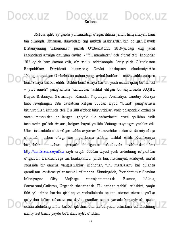 Xulosa
Xulosa   qilib  aytganda   y urtimizdagi   o’zgarishlarni   jahon  hamjamiyati   ham
tan   olmoqda.   Xususan,   dunyodagi   eng   nufuzli   nashrlardan   biri   bo’lgan   Buyuk
Britaniyaning   “Ekonomist”   jurnali   O’zbekistonni   2019-yildagi   eng   jadal
islohotlarni amalga oshirgan davlat   - “Yil mamlakati’ deb e’tirof etdi. Islohotlar
2021-yilda   ham   davom   etib,   o’z   sonini   oshirimoqda.   Joriy   yilda   O’zbekiston
Respublikasi   Prezidenti   huzuridagi   Davlat   boshqaruv   akademiyasida
“Yangilanayotgan O’zbekiston uchun yangi avlod kadrlari”   mavzusidda xalqaro
konfrensiya tashkil etildi. Ushbu konfrensiya har bir yosh uchun qiziq bo’ldi.”El
–   yurt   umidi”   jamg’armasi   tomonidan   tashkil   etilgan   bu   anjumanda   AQSH,
Buyuk   Britaniya,   Germaniya,   Kanada,   Yaponiya,   Avstraliya,   Janubiy   Koreya
kabi   rivojlangan   18ta   davlatdan   kelgan   300dan   ziyod   “Umid”   jamg’armasi
bitiruvchilari ishtirok etdi. Bu 300 o’zbek bitiruvchilari yosh polaponlik kezlarida
vatan   tomonidan   qo’llangan,   go’yoki   ilk   qadamlarini   onasi   qo’lidan   tutib
tashlovchi   go’dak   singari,   kelgusi   hayot   yo’lida   Vatanga   suyangan   yoshlar   edi.
Ular   ishtirokida o’tkazilgan ushbu anjuman bitiruvchilar  o’rtasida doimiy aloqa
o’rnatish     uchun   o’ziga   xos     platforma   sifatida   tashkil   etildi.   Konfrensiya
ko’pchilik     uchun   qiziqarli   bo’lganini   isbotlovchi   dalillardan   biri
http://conference.eyuf.uz   sayti   orqali   600dan   ziyod   yosh   avlodning   ro’yxatdan
o’tganidir.   Barchamizga   ma’lumki,ushbu     yilda   fan,   madaniyat,   adabiyot,   san’at
sohasida   bir   qancha   yangilanishlar,   islohotlar,   turli   masalalarni   hal   qilishga
qaratilgan   konfrensiyalar   tashkil   etilmoqda.   Shuningdek,   Prezidentimiz   Shavkat
Mirziyoyev   Oliy   Majlisga   murojaatnomasida   Buxoro,   Nukus,
Samarqand,Guliston,   Urganch   shaharlarida   IT-   parklar   tashkil   etilishini,   yaqin
ikki   yil   ichida   barcha   qishloq   va   mahallalarda   tezkor   internet   xizmati   yo’lga
qo’yishni   ta’lim   sohasida   esa   davlat   grantlari   sonini   yanada   ko’paytirish,   qizlar
uchun alohida  grantlar   tashkil   qilishni,  ona tili  bo’yicha  bilimlarni  baholashning
milliy test tizimi paydo bo’lishini aytib o’tdilar.
27 